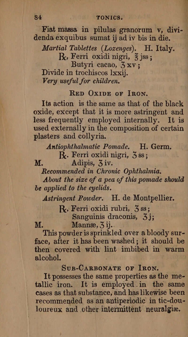 Fiat massa in pilulas granorum v, divi- denda exquibus sumat ij ad iv bis in die. Martial Tablettes (Lozenges). H. Italy. By Ferri oxidi nigri, 3 jss; Butyri cacao, 3 xv; Divide in trochiscos Ixxij. Very useful for children. Rep Ox1DE oF IRON. Its action is the same as that of the black oxide, except that it is more astringent and less frequently employed internally. It is used externally in the composition of certain plasters and collyria. Antiophthalmatic Pomade. H. Germ. KR. Ferri oxidi nigri, 3 ss; M. Adipis, 3 iv. Recommended in Chronic Ophthalmia. About the size of a pea of this pomade should be applied to the eyelids. Astringent Powder. H. de Montpellier. Ry Ferri oxidi rubri, 3 ss; Sanguinis draconis, 3j; M. Manne, 3 ij.. This powder is sprinkled over a bloody sur- face, after it has been washed; it should be then covered with lint imbibed in warm alcohol. SuB-CARBONATE OF IRON. It possesses the same properties as the me- tallic iron. It is employed.in the same cases as that substance, and has likewise been recommended as an antiperiodic in tic-dou- loureux and other intermittent neuralgiæ.