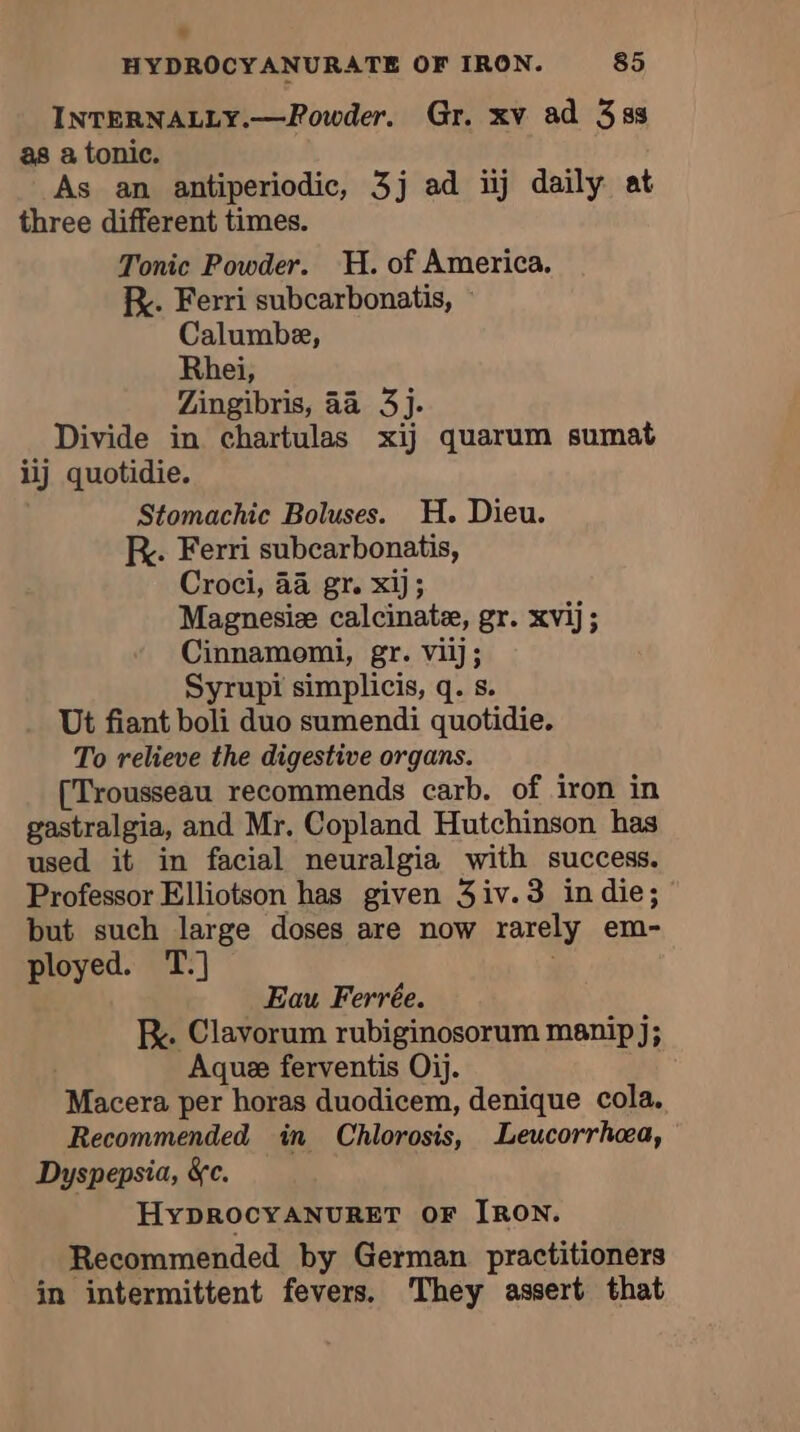 INTERNALLY.—Powder. Gr. xv ad 338 as a tonic. As an antiperiodic, 3j ad iij daily at three different times. Tonic Powder. H. of America. RK. Ferri subcarbonatis, © Calumbe, Rhei, Zingibris, aa 3j. Divide in chartulas xij quarum sumat iij quotidie. Stomachic Boluses. H. Dieu. RK. Ferri subcarbonatis, Croci, 44 gr. xij; Magnesiæ calcinate, gr. xvij; Cinnamomi, gr. vilj; Syrupi simplicis, q. s. Ut fiant boli duo sumendi quotidie. To relieve the digestive organs. [Trousseau recommends carb. of iron in gastralgia, and Mr. Copland Hutchinson has used it in facial neuralgia with success. Professor Elliotson has given 3iv.3 indie; but such large doses are now rarely em- ployed. T.] Eau Ferrée. Re. Clavorum rubiginosorum manip j; | Aquæ ferventis Oij. Macera per horas duodicem, denique cola. Recommended in Chlorosis, Leucorrhæa, Dyspepsia, &amp;c. HYDROCYANURET OF IRON. Recommended by German practitioners in intermittent fevers. They assert that