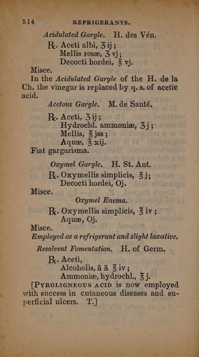 Acidulated Gargle. H. des Vén. R. Aceti albi, 3 ij; Mellis rose, 3 vj; Decocti hordei, 3 vj. Misce. In the Acidulated Gargle of the H. de la Ch. the vinegar is replaced by q.s. of acetie acid. Acetous Gargle. M. de Santé. R. Aceti, 3ï; Hydrochl. ammoniæ, 3j; Mellis, 3 jss ; Aquæ, 3 xij. Fiat gargarisma. Oxymel Gargle. H. St. Ant. BR. Oxymellis simplicis, 3j; Decocti hordei, Oj. ‘ Misce. = ay ae 5 ME 6 he ee: a. =: Te x a ie À Oxymel Enema. ; Kc. Oxymellis simplicis, 3 iv; . Aquæ, Oj. Misce. Employed as a refrigerant and slight laxative. Resolvent Fomentation. H. of Germ. ; KR. Aceti, Re Alcoholis, 4 4 3 iv; Ammonie, hydrochl., 3 j. [PyROLIGNEOUS ACID is now employed 1 with success in cutaneous diseases and su- Fe perficial ulcers. T.] bes « « 4 ho TR Piel Li rc AS SCRE ee did dl