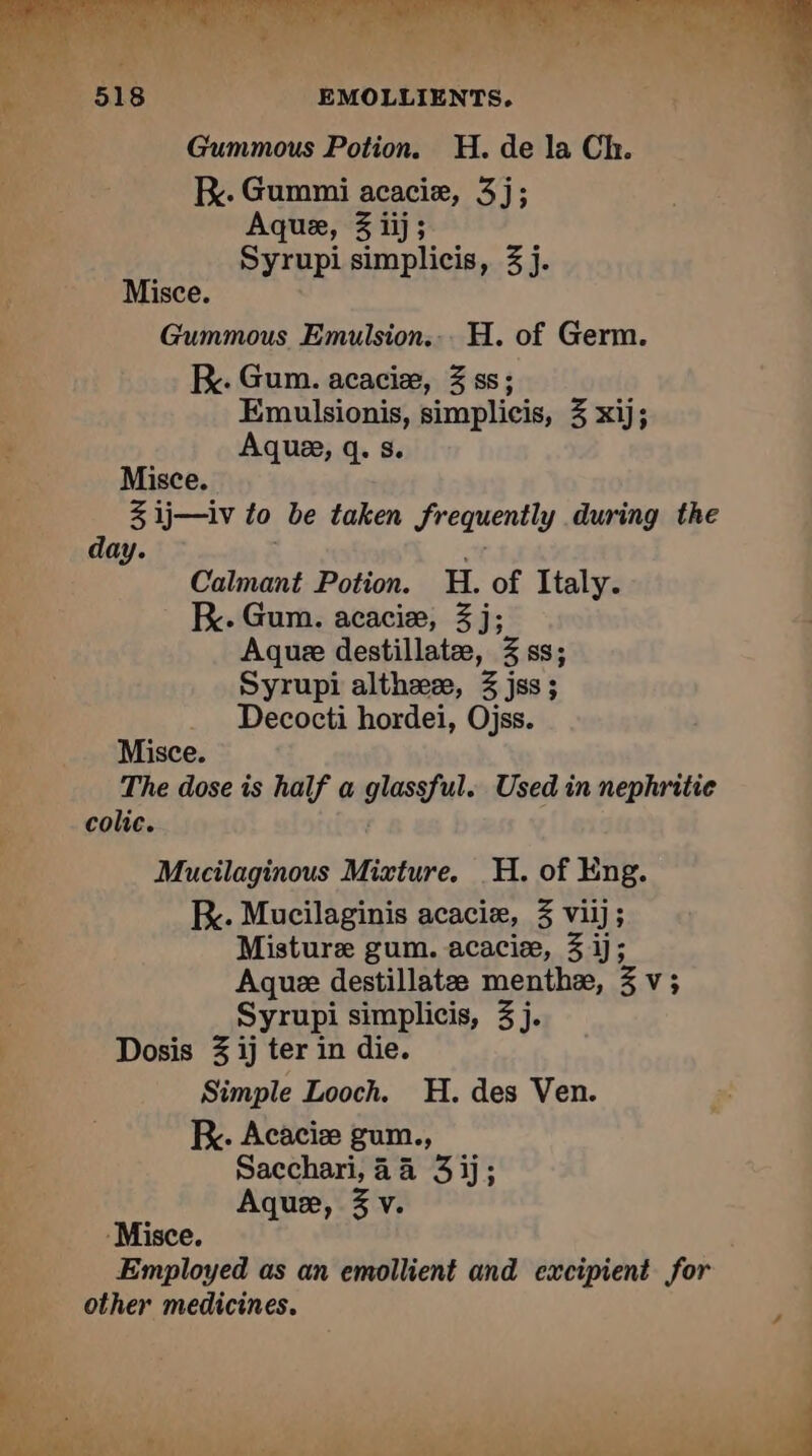 eo 516 EMOLLIENTS, Gummous Potion. H. de la Ch. RK. Gummi acaciæ, 3j; Aque, 3 iij; Syrupi simplicis, 3 j. i Misce. Gummous Emulsion... H. of Germ. KR. Gum. acaciæ, 3 ss; Emulsionis, simplicis, 3 xij; Aquæ, q. s. Misce. 3 ij—iv to be taken frequently during the day. | Calmant Potion. H. of Italy. K. Gum. acacie, 3 j; Aque destillatæ, 3 ss; Syrupi althææ, 3 jss; Decocti hordei, Ojss. Misce. The dose is half a glassful. Used in nephritie colic. Mucilaginous Mixture. H. of Eng. KR. Mucilaginis acaciæ, 3 viij; Misture gum. acaciæ, 3 ij; Aque destillatæ menthæ, 3 v; | Syrupi simplicis, 3j. | Dosis 3 ij ter in die. Simple Looch. H. des Ven. kK. Acaciæ gum., Sacchari, 44 3 ij; Aquæ, 3 v. -Misce. Employed as an emollient and excipient for other medicines. L 7 | | APE 2 tj i . qi A Ww “_ hw ee) A aaa # “
