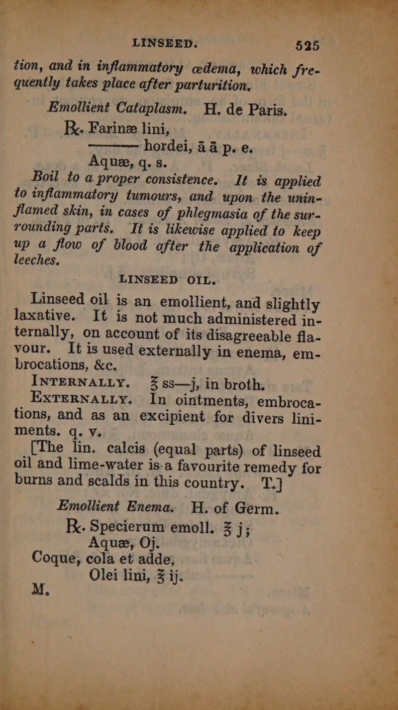 LINSEED. tion, and in inflammatory oedema, which Sre- quently takes place after parturition, Emollient Cataplasm. H. de Paris. KR. Farinæ lini, hordei, 44 p.e. Aque, q. s. Boil to a proper consistence. It is applied to inflammatory tumours, and upon. the unin- flamed skin, in cases of phlegmasia of the sur- rounding parts. ‘It is likewise applied to keep 4 up a flow of blood after the application of à leeches. | LINSEED OIL. Linseed oil is an emollient, and slightly 4 laxative. It is not much administered in- ternally, on account of its disagreeable fla- vour. It is used externally in enema, em- brocations, &amp;c. INTERNALLY. % ss—j, in broth. EXTERNALLY. In ointments, embroca- ne tions, and as an excipient for divers lini- à ments. q. v. [The lin. calcis (equal parts) of linseed oil and lime-water is-a favourite remedy for burns and scalds in this country. T.] Emollient Enema. H. of Germ. : K. Specierum emoll. 3 j; À Aquæ, Oj. L Coque, cola et adde; i Olei lini, 3 ij. s