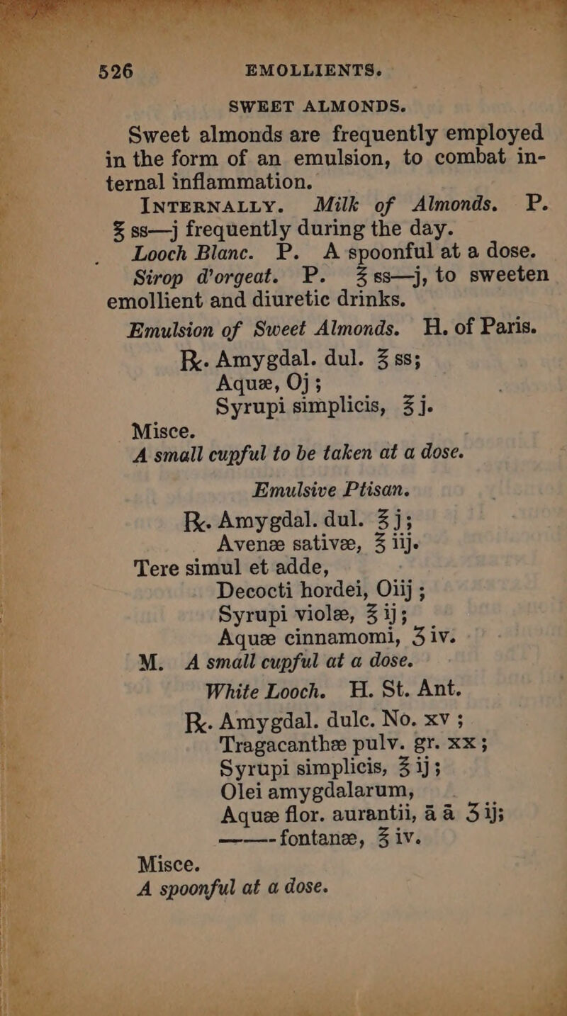 SWEET ALMONDS. Sweet almonds are frequently employed in the form of an emulsion, to combat in- ternal inflammation. _ INTERNALLY. Milk of Almonds. P. § ss—j frequently during the day. Looch Blanc. P. A spoonful at a dose. Sirop d’orgeat. P. %ss—j, to sweeten emollient and diuretic drinks. if Emulsion of Sweet Almonds. H. of Paris. S RK. Amygdal. dul. 3 ss; <3 Aque, Oj; iis Syrupi simplicis, 3j. À Misce. | he A small cupful to be taken at a dose. Emulsive Ptisan. LA RK. Amygdal. dul. 3j; it Avenæ sativæ, 3 iij. È Tere simul et adde, A bia Decocti hordei, Oiij ; 15e Syrupi violæ, 3ij; ae Aquæ cinnamomi, 3 iv. pe M. À small cupful at a dose. va White Looch. H. St. Ant. 4} K. Amygdal. dule. No. xv ; e. Tragacanthæ pulv. gr. XX; i: Syrupi simplicis, 3 ij; i , Olei amygdalarum, ae Aque flor. aurantii, à à 3j; 1 2 ——-fontanæ, 3 iv. ie Misce. A spoonful at a dose. fi Ps. ; r À AE RC NI en VERTE PNR NG CT ek ek ina