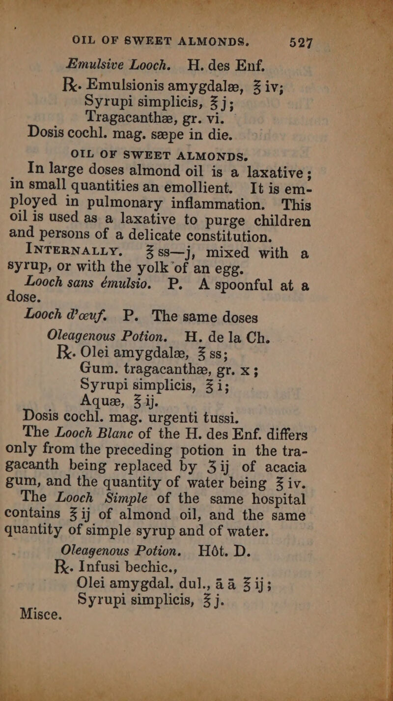 OIL OF SWEET ALMONDS. Emulsive Looch. H. des Enf. RK. Emulsionis amygdalæ, 3 iv; Syrupi simplicis, 3 j; Tragacanthæ, gr. vi. Dosis cochl. mag. sæpe in die. OIL OF SWEET ALMONDS, In large doses almond oil is a laxative ; in small quantities an emollient, It is em- ployed in pulmonary inflammation. This oil is used as a laxative to purge children and persons of a delicate constitution. INTERNALLY. 3ss—j, mixed with a syrup, or with the yolk of an egg. Looch sans émulsio. P. A spoonful at a dose. Looch d'œuf. P. The same doses Oleagenous Potion. H. de la Ch. Ky. Olei amygdale, % ss; Gum. tragacanthæ, gr. x; Syrupi simplicis, Zi; Aquæ, 3 ij. Dosis cochl. mag. urgenti tussi. The Looch Blanc of the H. des Enf. differs only from the preceding potion in the tra- gacanth being replaced by 3ij of acacia gum, and the quantity of water being 3 iv. The Looch Simple of the same hospital contains 3 ij of almond oil, and the same quantity of simple syrup and of water. Oleagenous Potion. Hôt. D. K. Infusi bechic., Olei amygdal. dul., 24 3 ij; Syrupi simplicis, 3 j. Misce.