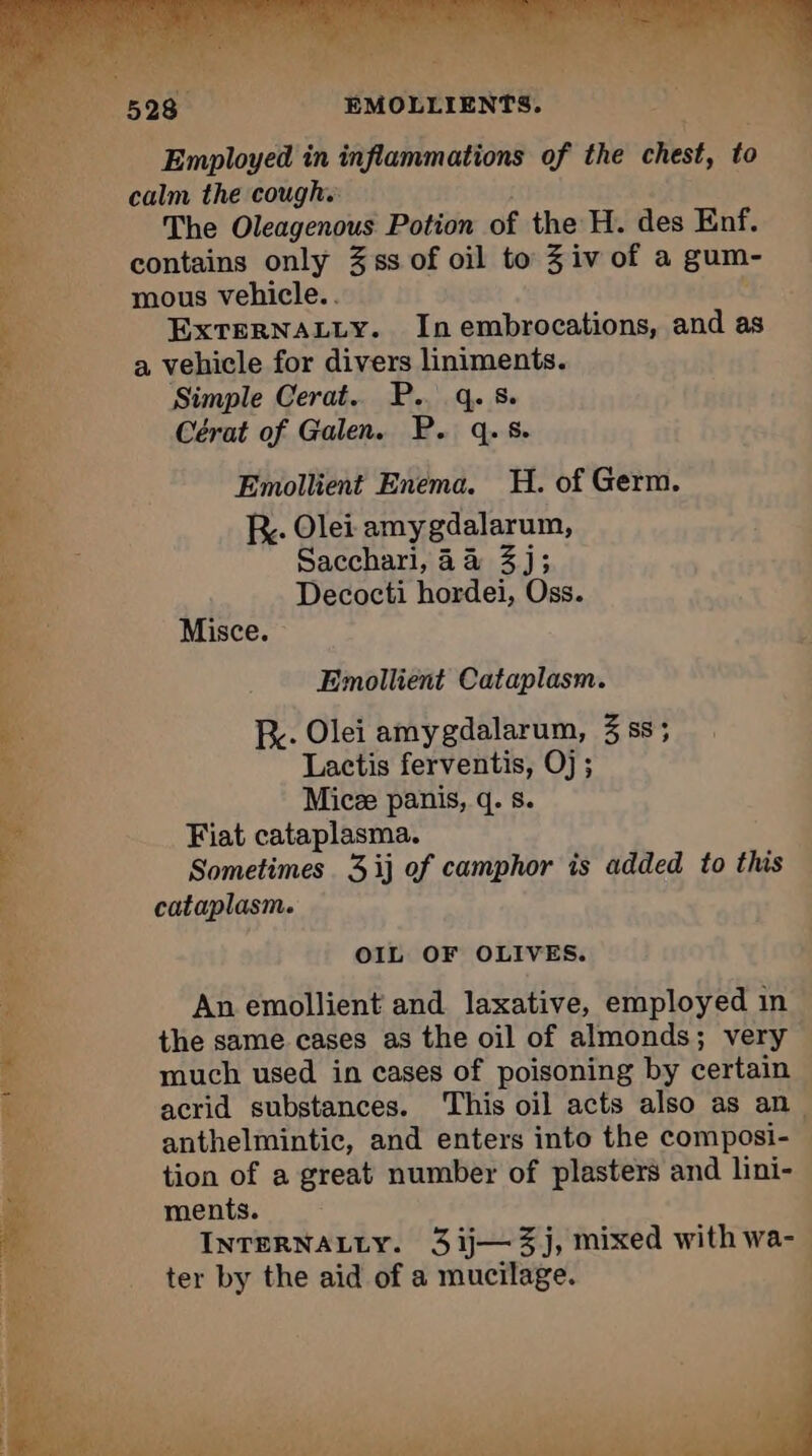calm the cough. | The Oleagenous Potion of the H. des Enf. contains only 3ss of oil to 3 iv of a gum- mous vehicle. . ‘ EXTERNALLY. In embrocations, and as a vehicle for divers liniments. Simple Cerat. P.. q.s. Cérat of Galen. P. q.s. Emollient Enema. H. of Germ. kr. Olei amygdalarum, Sacchari, 4a 3j; Decocti hordei, Oss. Misce. © Emollient Cataplasm. Re. Olei amygdalarum, 3 ss; Lactis ferventis, Oj; Mice panis, q. s. Fiat cataplasma. Sometimes. 3 ij of camphor is added to this cataplasm. OIL OF OLIVES. An emollient and laxative, employed in the same cases as the oil of almonds; very much used in eases of poisoning by certain acrid substances. This oil acts also as an, anthelmintic, and enters into the composi- tion of a great number of plasters and lini- ments. INTERNALLY. 3 ij—3j, mixed with wa-. ter by the aid of a mucilage. |