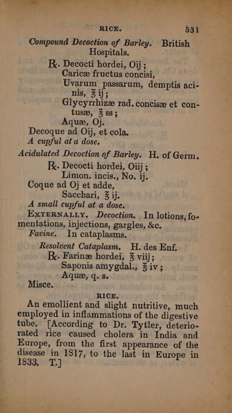 Mu |. dr ic elie GE Mr Ine de RICE, 531 Compound Decoction of Barley. British Hospitals, Fx. Decocti hordei, Oij; Caricæ fructus concisi, Uvarum passarum, demptis aci- nis, 3 ij; Glycyrrhizæ rad. concise et con- tusæ, 3 ss; Aquæ, Oj. Decoque ad Oij, et cola, A cupful at a dose. Acidulated Decoction of Barley. H. of Germ. RK. Decocti hordei, Oiij ; Limon. incis., No. ij. Coque ad Oj et adde, Sacchari, 3 ij. A small cupful at a dose. EXTERNALLY. Decoction. In lotions, fo- mentations, injections, gargles, &amp;c. Favine. In cataplasms, Resolvent Cataplasm. H. des Enf, Be. Farinæ hordei, 3 viij; Saponis amygdal., Ziv; Aquæ, q. s. Misce. RICE. An emollient and slight nutritive, much employed in inflammations of the digestive tube. [According to Dr. Tytler, deterio- rated rice caused cholera in India and Europe, from the first appearance of the disease in 1817, to the last in Europe in 1833, T.]