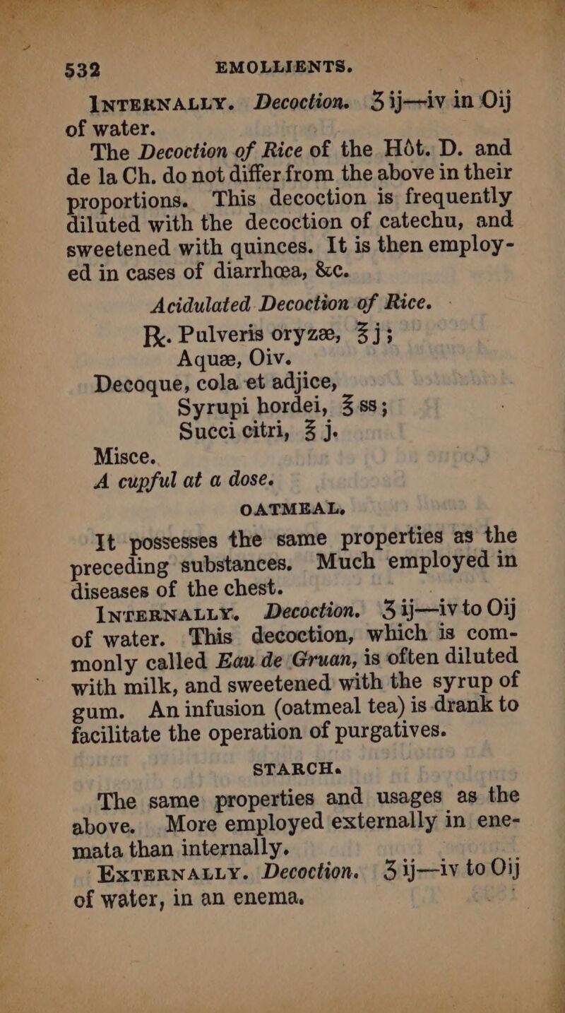 ee er es ot TE, ee SE ON antl ae a LA 532 EMOLLIENTS. INTERNALLY. Decoction. 3 ij—iv in Oi) of water. The Decoction of Rice of the HÔôt. D. and de la Ch. do not differ from the above in their proportions. This decoction is frequently diluted with the decoction of catechu, and sweetened with quinces. It is then employ- ed in cases of diarrhea, &amp;c. Acidulated Decoction of Rice. : Ry. Pulveris oryzæ, 3j; Aquee, Oiv. Decoque, cola et adjice, Syrupi hordei, 358; Succi citri, 3 j. Misce. A cupful at a dose. OATMEAL, It possesses the same properties as the preceding substances. Much employed in diseases of the chest. INTERNALLY. Decoction. 3 ij—iv to Oij of water. This decoction, which is com- monly called Eau de Gruan, is often diluted with milk, and sweetened with the syrup of gum. An infusion (oatmeal tea) is drank to facilitate the operation of purgatives. STARCH. The same properties and usages as the above. More employed externally in ene- mata than internally. ExTERNALLY. Decoction. 3 ij—iv to Oi) of water, in an enema. Est