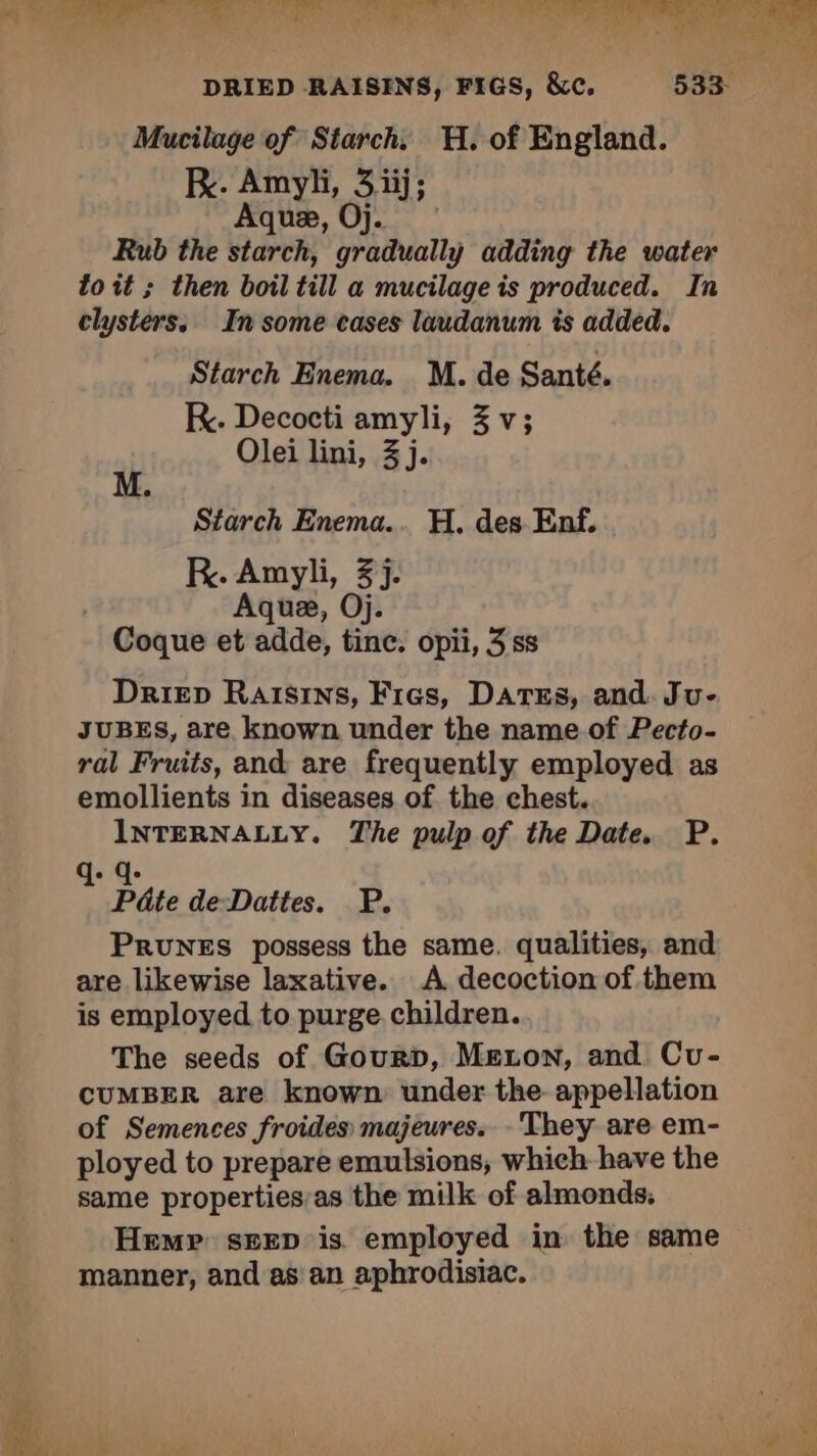 ere, mee UN fe Era Poil St RN DRIED RAISINS, FIGS, &amp;c. 533- Mucilage of Starch. H, of England. kK. Amyli, 3.iij; Aquæ, Oj. Rub the starch, gradually adding the water toit ; then boil till a mucilage is produced. In clysters. In some cases laudanum is added. Starch Enema. M. de Santé. K. Decocti amyli, 3 v; Olei lini, 3 j. Starch Enema... H. des Enf. RK. Amyli, 3j. | Aquæ, Oj. Coque et adde, tine. opii, 3 ss Driep Raisins, Fies, Dates, and. Ju- JUBES, are known under the name of Pecto- ral Fruits, and are frequently employed as emollients in diseases of the chest. INTERNALLY. The pulp of the Date. P. q: q- Pâte de-Dattes. P. Prunes possess the same. qualities, and are likewise laxative. A decoction of them is employed to purge children. The seeds of Gourp, Meton, and Cu- CUMBER are known: under the. appellation of Semences froides majeures. They are em- ployed to prepare emulsions, which have the same properties’as the milk of almonds, Hemp seen is employed in the same manner, and as an aphrodisiac.
