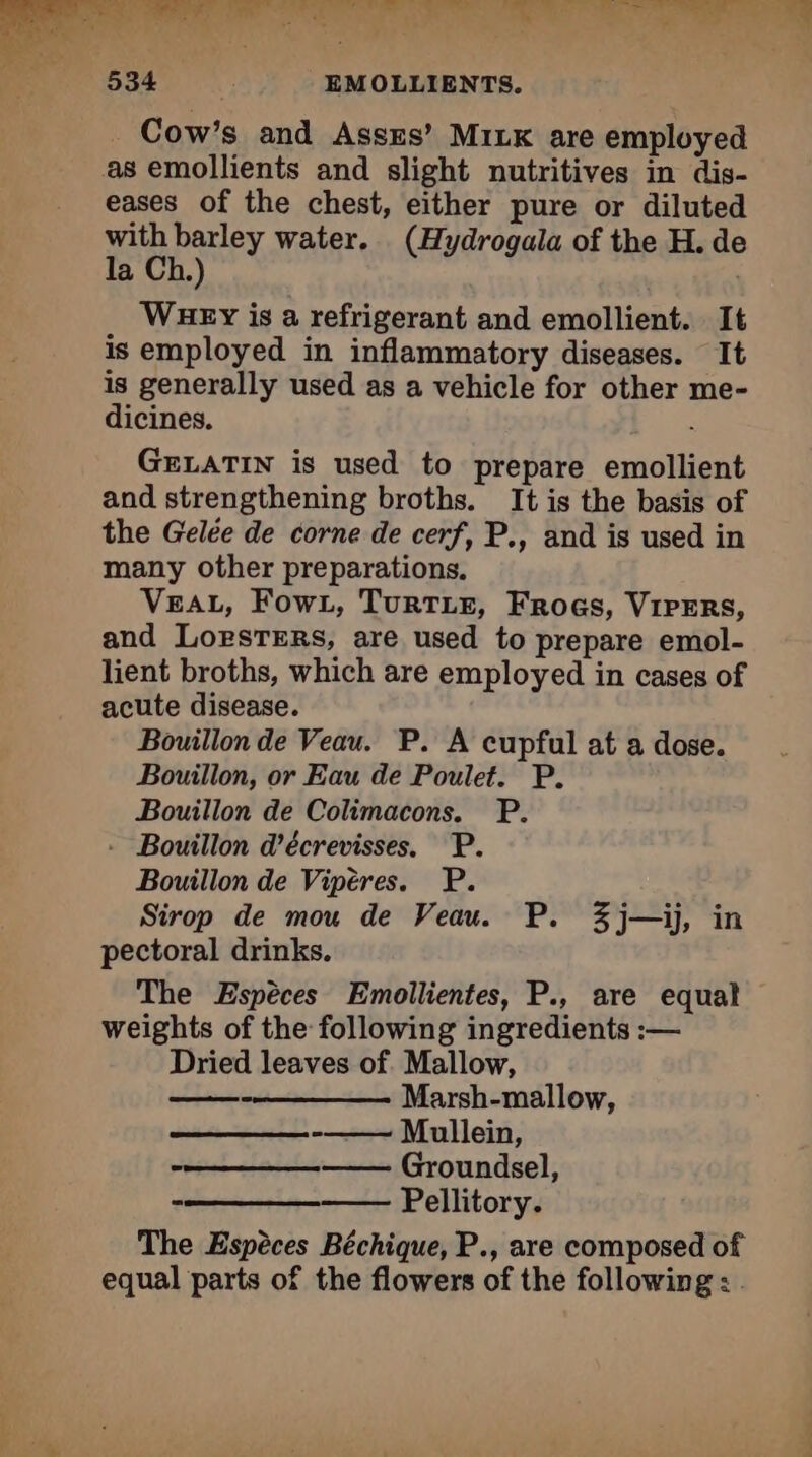 Cow’s and AssEs’ MILK are employed as emollients and slight nutritives in dis- eases of the chest, either pure or diluted with barley water. (Hydrogala of the H. de la Ch.) Wuey is a refrigerant and emollient. It is employed in inflammatory diseases. It is generally used as a vehicle for other me- dicines. GELATIN is used to prepare emollient and strengthening broths. It is the basis of the Gelée de corne de cerf, P., and is used in many other preparations, VEAL, Fowz, TurTLE, Frogs, VIPERS, and Lorsrers, are used to prepare emol- lient broths, which are employed in cases of acute disease. Bouillon de Veau. P. A cupful at a dose. Bouillon, or Eau de Poulet. P. Bouillon de Colimacons. P. - Bouillon d'écrevisses. P. Bouillon de Vipères. P. Sirop de mou de Veau. P. %j—ij, in pectoral drinks. The Espèces Emollientes, P., are equal weights of the following ingredients :— Dried leaves of Mallow, Marsh-mallow, -—— Mullein, —— Groundsel, Pellitory. The Espéces Béchique, P., are composed of equal parts of the flowers of the following : .