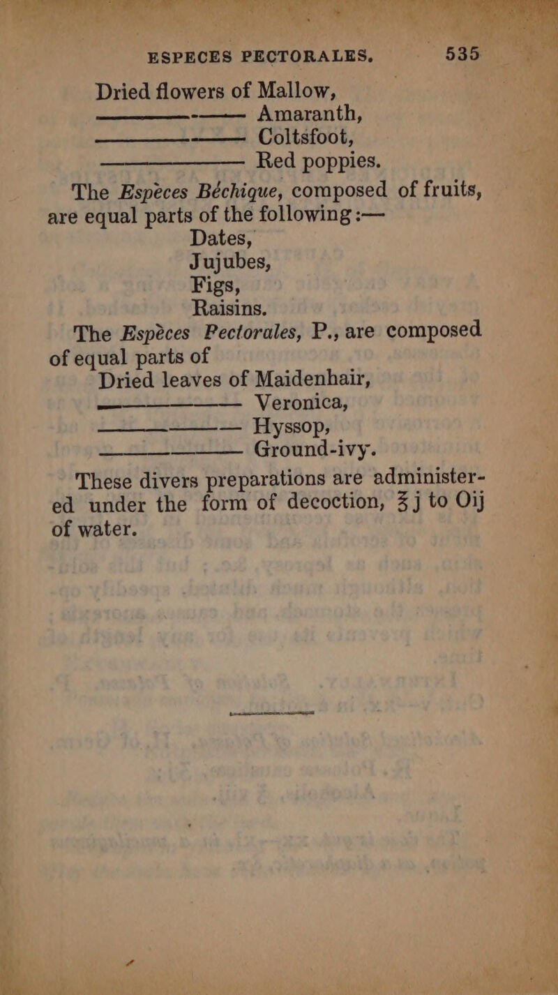 ESPECES PECTORALES. _ Dried flowers of Mallow, -—— Amaranth, Coltsfoot, Red poppies. The Espèces Béchique, composed of fruits, — are equal parts of the following :— Dates, Jujubes, Figs, Raisins. The Espèces Pectorales, P., are composed of equal parts of Dried leaves of Maidenhair, ai Veronica, q ——_—_———_— Hyssop, + Ground-ivy. | These divers preparations are administer- ed under the form of decoction, 3j to Oij of water.