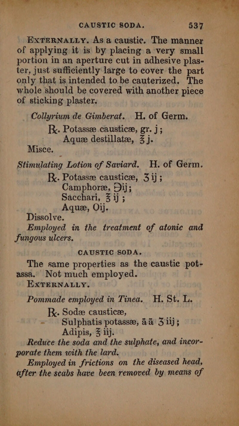 CAUSTIC SODA. “1 SUR EXTERNALLY. As a caustic. The manner of applying it is by placing a very small portion in an aperture cut in adhesive plas- ter, just sufficiently large to cover the part only that is intended to be cauterized. The whole should be covered with another piece of sticking plaster. Collyrium de Gimberat. H. of Germ. Be. Potassæ causticæ, gr. j; Aquæ destillatæ, 3 j. Misce. Stimulating Lotion of Saviard. H. of Germ. Fc. Potassæ causticæ, 3 ij; Camphore, Dij; Sacchari, 3 ij ; Aque, Oij. Dissolve. Employed in the treatment of atonic and Sungous ulcers. CAUSTIC SODA. The same properties as the caustic pot- assa. Not much employed. EXTERNALLY. Pommade employed in Tinea. H. St. L. R. Sodæ causticæ, - Sulphatis potassæ, 4a 3 iij; Adipis, 3 iij. Reduce the soda and the sulphate, and incor- porate them with the lard. Employed in frictions on the diseased head, after the scabs have been removed by means of “À DL: ; a É