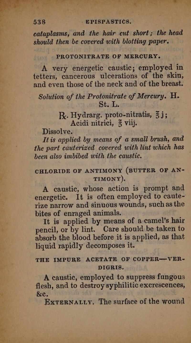 al dut ee ee ee ee ey ra du: 538 . EPISPASTICS. cataplasms, and the hair cut short; the head should then be covered with blotting paper. PROTONITRATE OF MERCURY. LR A very energetic caustic; employed in tetters, cancerous ulcerations of the skin, and even those of the neck and of the breast. Solution of the Protonitrate of Mercury. H. St. L. KR. Hydrarg. proto-nitratis, 3 j; Acidi nitrici, 3 viij. Dissolve. It is applied by means of a small brush, and the part cauterized covered with lint which has been also imbibed with the caustic. — a TUE 3 CHLORIDE OF ANTIMONY (BUTTER OF AN- d TIMONY). A caustic, whose action is prompt and energetic. It is often employed to caute- rize narrow and sinuous wounds, such as the bites of enraged animals. It is applied by means of a camel’s hair Ê pencil, or by lint. Care should be taken to 2 absorb the blood before it is applied, as that b liquid rapidly decomposes it. É THE IMPURE ACETATE OF COPPER—VER- oa DIGRIS. A caustic, employed to suppress fungous flesh, and to destroy syphilitic excrescences, - &amp;e. ExtTERNALLY. The surface of the wound