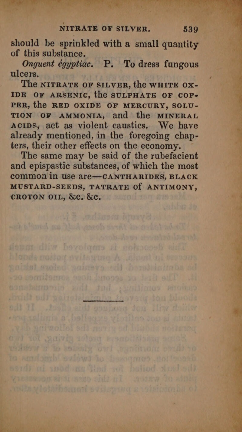 Fr | NITRATE OF SILVER. 539 should be sprinkled with a small quantity of this substance. Onguent égyptiac. P. To dress fungous ulcers. , The NITRATE OF SILVER, the WHITE Ox- IDE OF ARSENIC, the SULPHATE OF COP- PER, the RED OXIDE OF MERCURY, SOLU- TION OF AMMONIA, and the MINERAL ACIDS, act as violent caustics. We have already mentioned, in the foregoing chap- ters, their other effects on the economy. The same may be said of the rubefacient and epispastic substances, of which the most common in use are—CANTHARIDES, BLACK MUSTARD-SEEDS, TATRATE Of ANTIMONY, CROTON OIL, &c. &c.