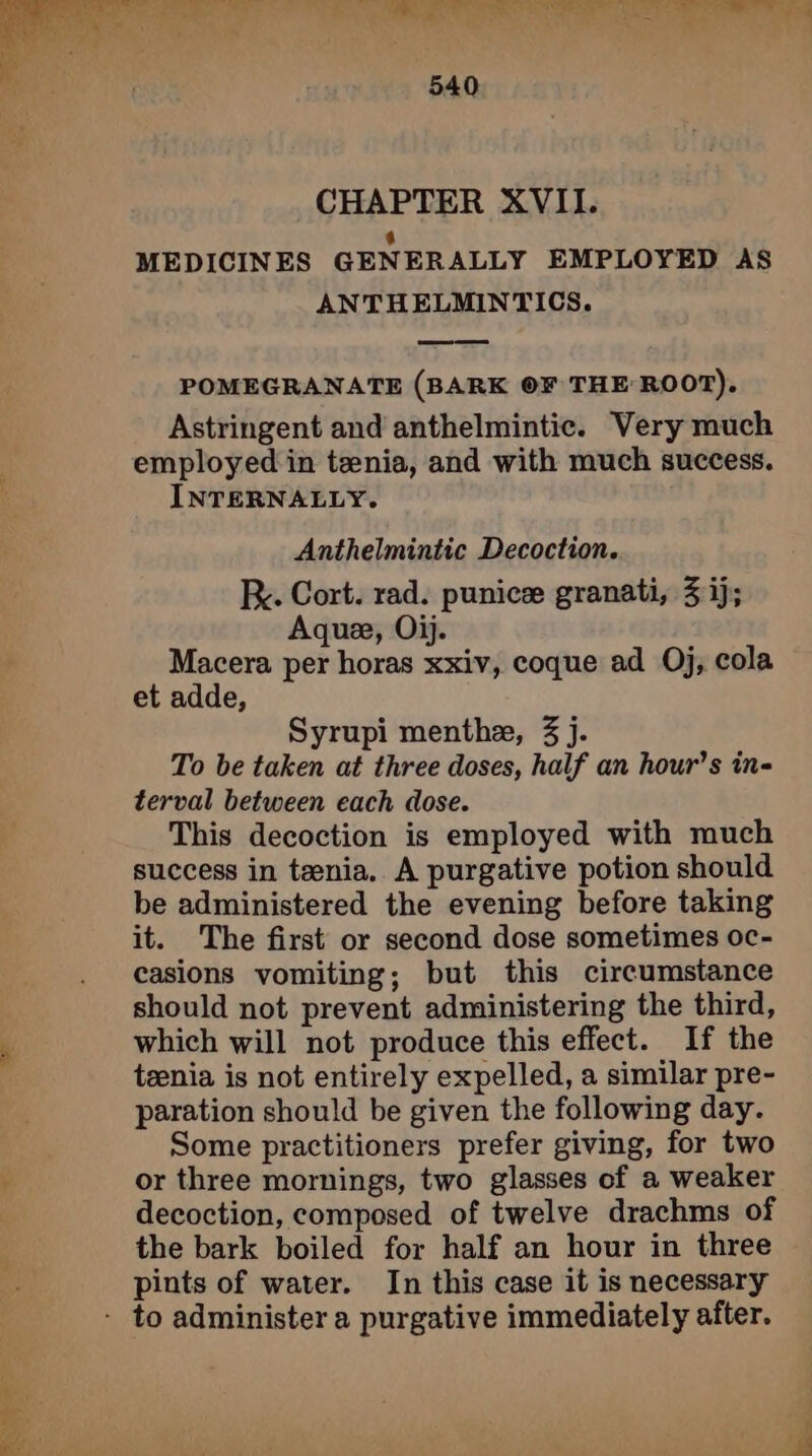 eT ae AE ge pi NUS 540 CHAPTER XVII. ‘ MEDICINES GENERALLY EMPLOYED AS ANTHELMINTICS. POMEGRANATE (BARK OF THE ROOT). Astringent and anthelmintic. Very much employed in tenia, and with much success. INTERNALLY. Anthelmintic Decoction. Fy. Cort. rad. punice granati, 3 ij; Aque, Oij. Macera per horas xxiv, coque ad Oj, cola et adde, Syrupi menthæ, 3 j. To be taken at three doses, half an hour’s in- terval between each dose. This decoction is employed with much success in tænia. A purgative potion should be administered the evening before taking it. The first or second dose sometimes oc- casions vomiting; but this circumstance should not prevent administering the third, , which will not produce this effect. If the tænia is not entirely expelled, a similar pre- paration should be given the following day. ' Some practitioners prefer giving, for two ; or three mornings, two glasses of a weaker decoction, composed of twelve drachms of the bark boiled for half an hour in three pints of water. In this case it is necessary - to administer a purgative immediately after.