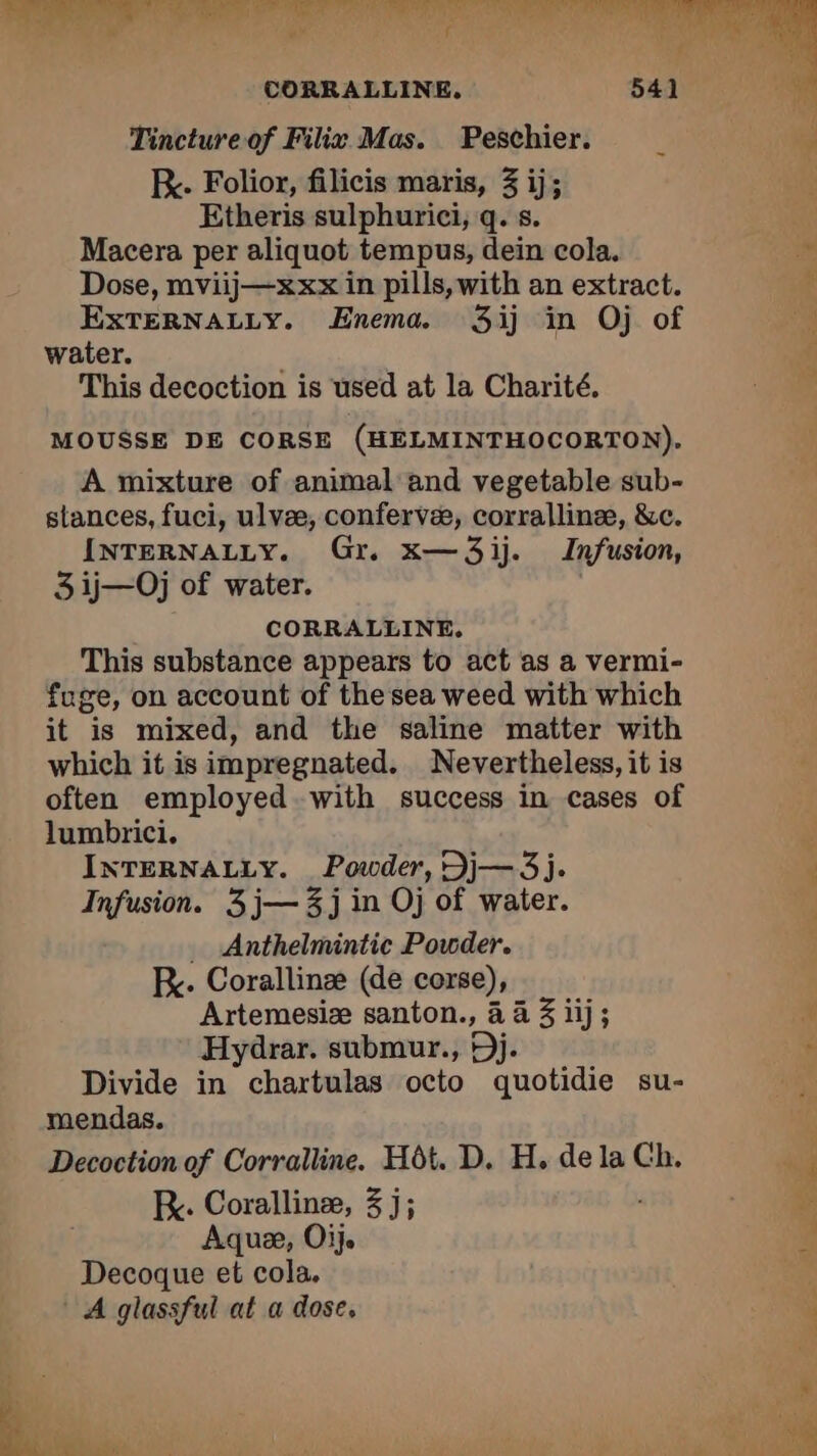 TE NE ec CLS deb & é 2 i CORRALLINE. . Tincture of Filix Mas. Peschier. _ + RK. Folior, filicis maris, 3 ij; | Etheris sulphurici, q. s. Macera per aliquot tempus, dein cola. M Dose, mviij—xxx in pills, with an extract. f EXTERNALLY. Enema. 3ij in Oj of a water. Û This decoction is used at la Charité. i MOUSSE DE CORSE (HELMINTHOCORTON). A mixture of animal and vegetable sub- stances, fuci, ulvæ, confervæ, corrallinæ, &c. INTERNALLY. Gr. x—3ij. Infusion, 3 ij—Oj of water. CORRALLINE. This substance appears to act as a vermi- fuge, on account of the sea weed with which it is mixed, and the saline matter with which it is impregnated. Nevertheless, it is often employed with success in cases of lumbrici. INTERNALLY. Powder, Dj— 3j. Infusion. 3 j— 3j in Oj of water. … Anthelmintic Powder. KR. Corallinæ (de corse), Artemesiæ santon., à à iij; x Hydrar. submur., Dj. . Divide in chartulas octo quotidie su- | mendas. Decoction of Corralline. Hôt. D. H. de la Ch. à ; K. Corallinæ, 3 j; ‘ Aquæ, Oij. 4 Decoque et cola. : A glassful at a dose, : EN br f ÿ de ME