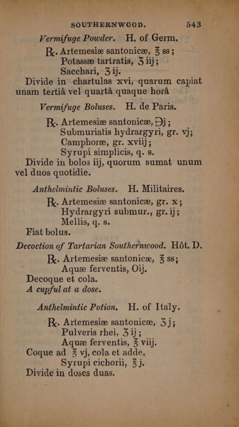 Vermifuge Powder. H. of Germ. Br. Artemesiæ santonicæ, 3 ss; Potassæ tartratis, 3 1ij; Sacchari, 3 ij. Divide in chartulas xvi, quarum capiat unam tertià vel quartà quaque hora Vermifuge Boluses. H. de Paris. RK. Artemesiæ santonicæ, Dj; Submuriatis hydrargyri, gr. vj; Camphoree, gr. xviij; Syrupi simplicis, q. s. Divide in bolos ij, quorum sumat unum vel duos quotidie. Anthelmintic Boluses. H. Militaires. FR. Artemesiæ santonice, gr. x; Hydrargyri submur., gr. ij; Mellis, q. s. Fiat bolus. Decoction of Tartarian Southernwood. Hôt. D. kK. Artemesiæ santonicæ, 3 ss; Aquee ferventis, Oij. Decoque et cola. A cupful at a dose. Anthelmintic Potion. H. of Italy. RK. Artemesiæ santonicæ, 3]; Pulveris rhei, 3 ij; Aquæ ferventis, 3 viij. Coque ad 3 vj, cola et adde, Syrupi cichorii, 3j. Divide in doses duas.