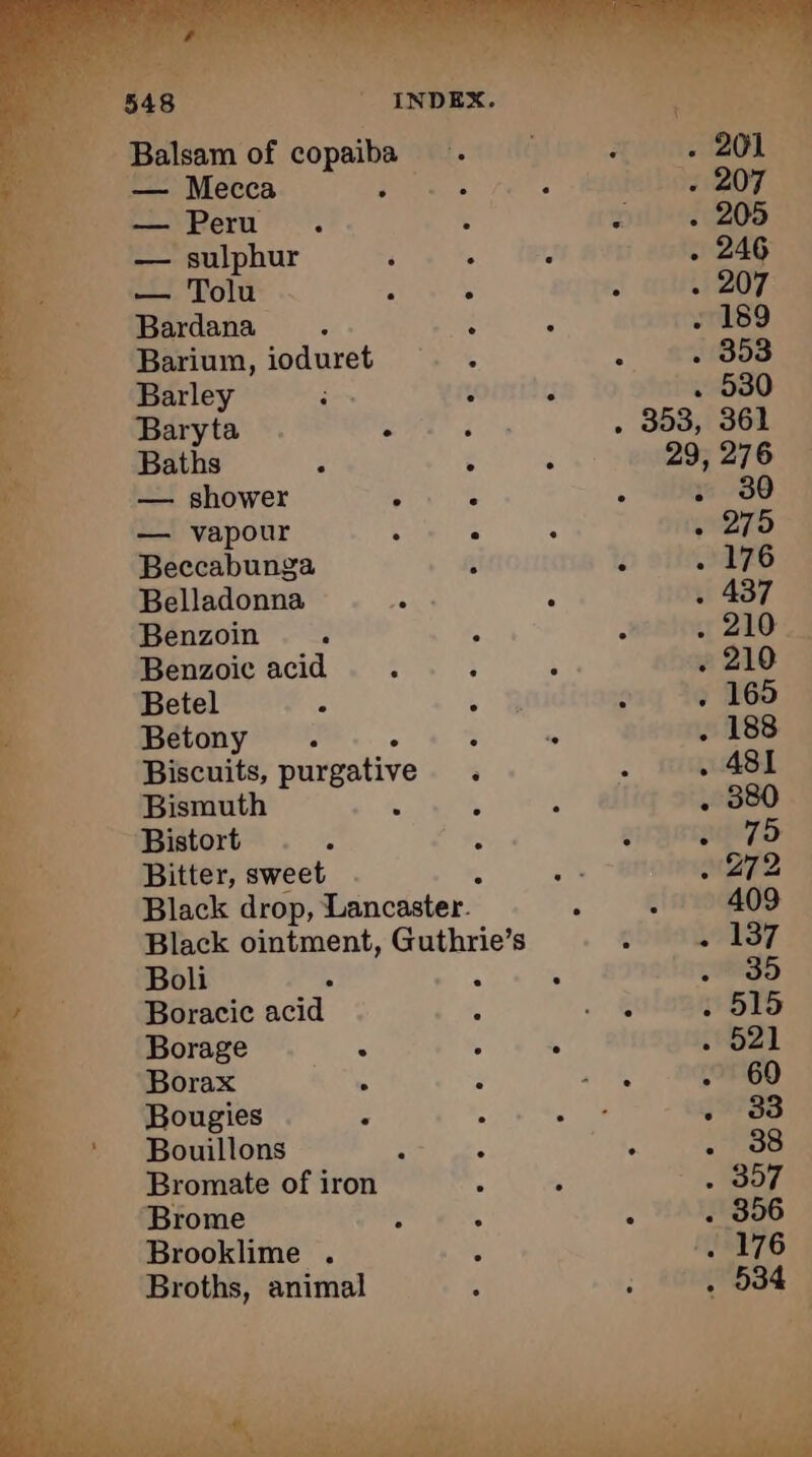 tah ASE - Balsam of copaiba Fc délire OT — Mecca EE € pene a ty LM — Peru. : : . 205 i — sulphur ‘ . - . 246 En, — Tolu . e ° . 207 “ Bardana . : : . 189 as Barium, ioduret . . : . 353 4 Barley i à ; . 530 ee Baryta . ron . 353, 361 a Baths à : ‘ 29, 276 — shower 3 : ‘ . 30 — vapour : ° . . 275 à Beccabunga - i . 176 a Belladonna Be : . 437 F Benzoin è A : 1210 2 J Benzoic acid : ; ae . 210 “4 Betel ° CHR . 16 165 “i Betony . : = . 188 à Biscuits, purgative a . 481 Bismuth $ : . 380 “‘Bistort . . : 2 Al kig Bitter, sweet . + 272 Black drop, Lancaster. : 4 409 Black ointment, Guthrie’s : 237 Boli x A k 135 Boracic acid , …. . 515 Borage . : 4 . 521 Borax ss ; wt hh . 60 Bougies 4 Cie . 33 ‘ Bouillons : = ‘ . 38 Bromate of iron : 5 1907. a Brome ; ; . . 356 __ Brooklime . 1 . 176 Broths, animal A : . 934