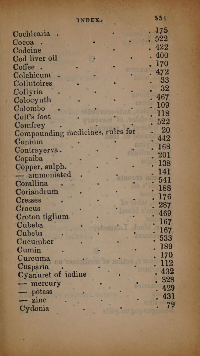 = Colchicum . _ Collutoires : : ae - Collyria ~~ . : ‘ JA am _: Colocynth à Le 3 . 467 oe Colombo . ° : . 109 _ Colfs foot : : Sa Fe _ Comfrey . . 522 Compounding medicines, rules for)? 20 Coniumn Niort: . 442 | Contrayerva. ~ : L . 168 _ Copaiba — dat - . 201 Copper, sulph. BA bang , Ss . — ammoniated . < . 141 _ Corallina . ng et EE L: Coriandrum : - . 188 » Cresses . , à . 176 Crocus : te . 287 Croton tiglium à ‘ . 469 _ Cubeba — i se: a eae Cubebs à : : TT _ Cucumber ; : . 533° Cumin - : ns . 189 _ Curcuma ... ’ : . 170 _ Cusparia . : : . 112 _ Cyanuret of iodine “ae 422 00 == mercury : - . 320 ge 77 potass | wie . 429 a . , , . ° 431 Cydonia