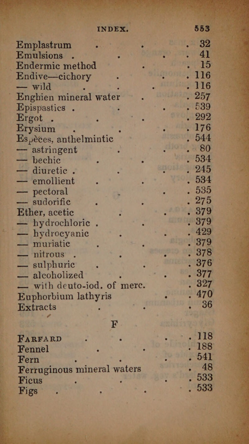 , ane one. re. i ari LE Emplastrum EUR: : 4 Emulsions 3 __ Endermic method : 8 _ Endive—cichory à : _ — wild . ROUTES . Enghien mineral water oi 257 oem _ Epispastics . : : 039. ae Ergot . : jae 29% 22 Erysium . : ; ETS Es, éces, anthelmintic 644 — astringent : Oe eo _ Be -=bechic : ; . 534 _ — diuretic . &amp; : +1245 __ — emollient ; ; . 534 À — pectoral À , Soe _ — sudorific < ; . 279 _ Ether, acetic : - . 379 _ — hydrochloric . 2 Soe le ~ — hydrocyanic : PEN _ — muriatic ; , BO aia aa Soho nitrous . . ’ 2378 ae fo sulphuric ; : “SPO! fam _ — alcoholized + NOTES — with deuto-iod. of merc. . 327 Euphorbium pele SUP Extracts Aime û _ Ferruginous mineral waters , i Ficus Py ° , ats: “