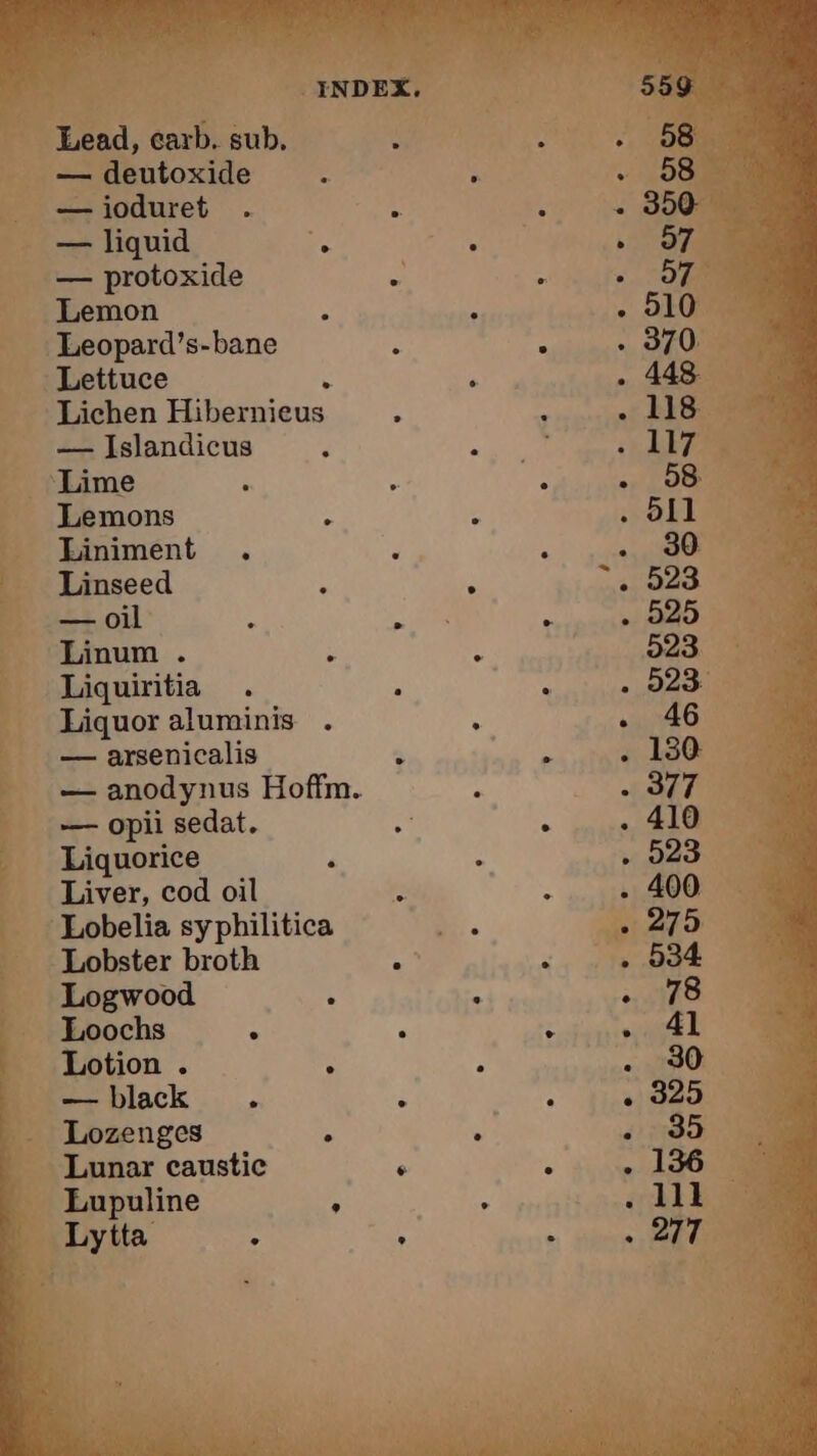 Lead, carb. sub, — deutoxide — ioduret — liquid . — protoxide Lemon Leopard’s-bane Lettuce : Lichen Hibernieus — Islandicus Lime Lemons Liniment Linseed =+ oil fs Linum . Liquiritia Liquor aluminis — arsenicalis . — anodynus Hoffm. — opii sedat. Liquorice Liver, cod oil Lobelia syphilitica Lobster broth 3 Logwood ‘ Loochs : Lotion . : — black . Lozenges ; Lunar caustic ‘ Lupuline A Lytta ° , e e e e e e °