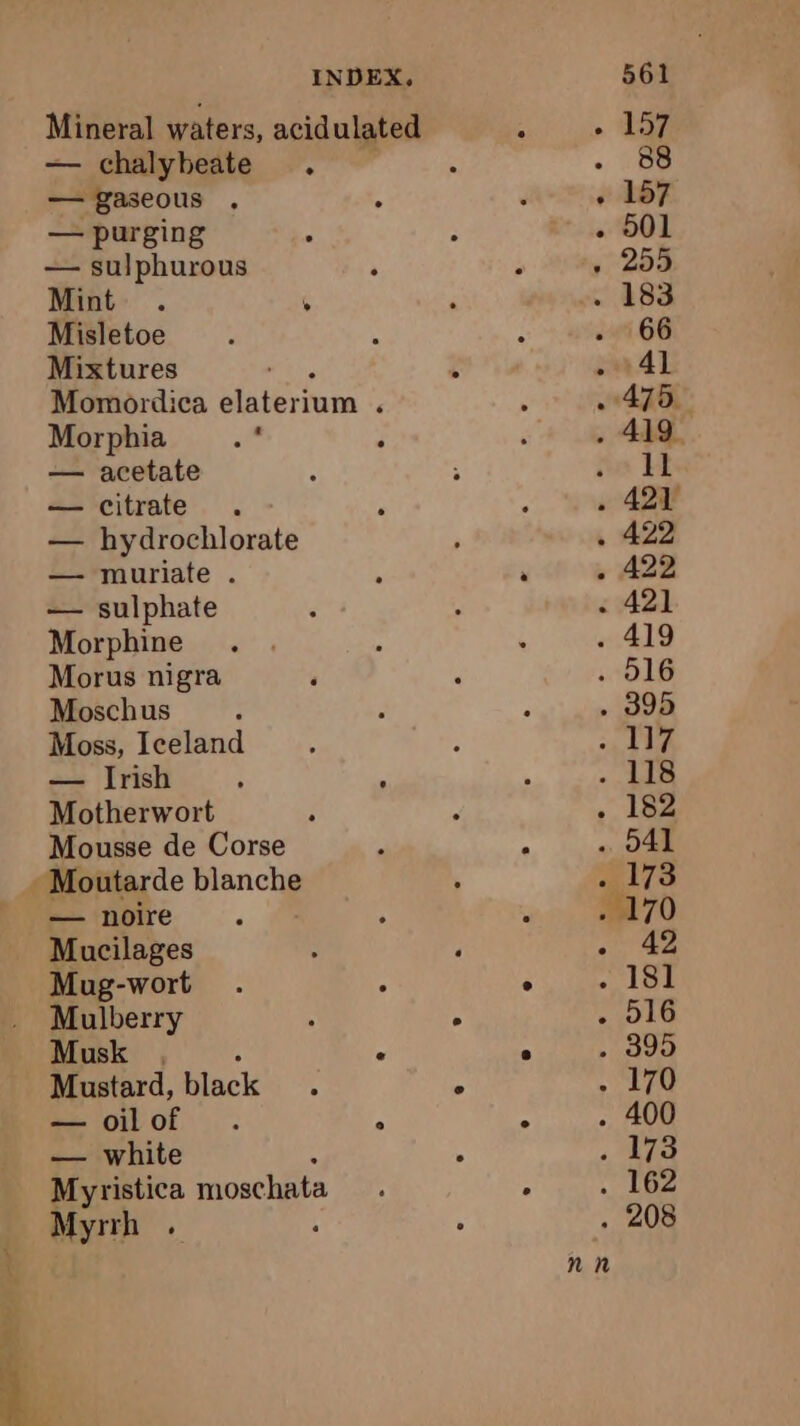 ae me a, INDEX, Mineral waters, acidulated — chalybeate . — gaseous . — purging — sulphurous Mint ° » Misletoe Mixtures Momordica elaterium ‘ Morphia i“ — acetate — citrate — hydrochlorate — muriate . — sulphate Morphine Morus nigra Moschus Moss, Iceland — Irish : : Motherwort Mousse de Corse — noire , Mucilages : ‘ Mug-wort : Mulberry : 6 Musk , “ Mustard, black 4 ° — oilof . ° — white : Myristica moschata Myrrh