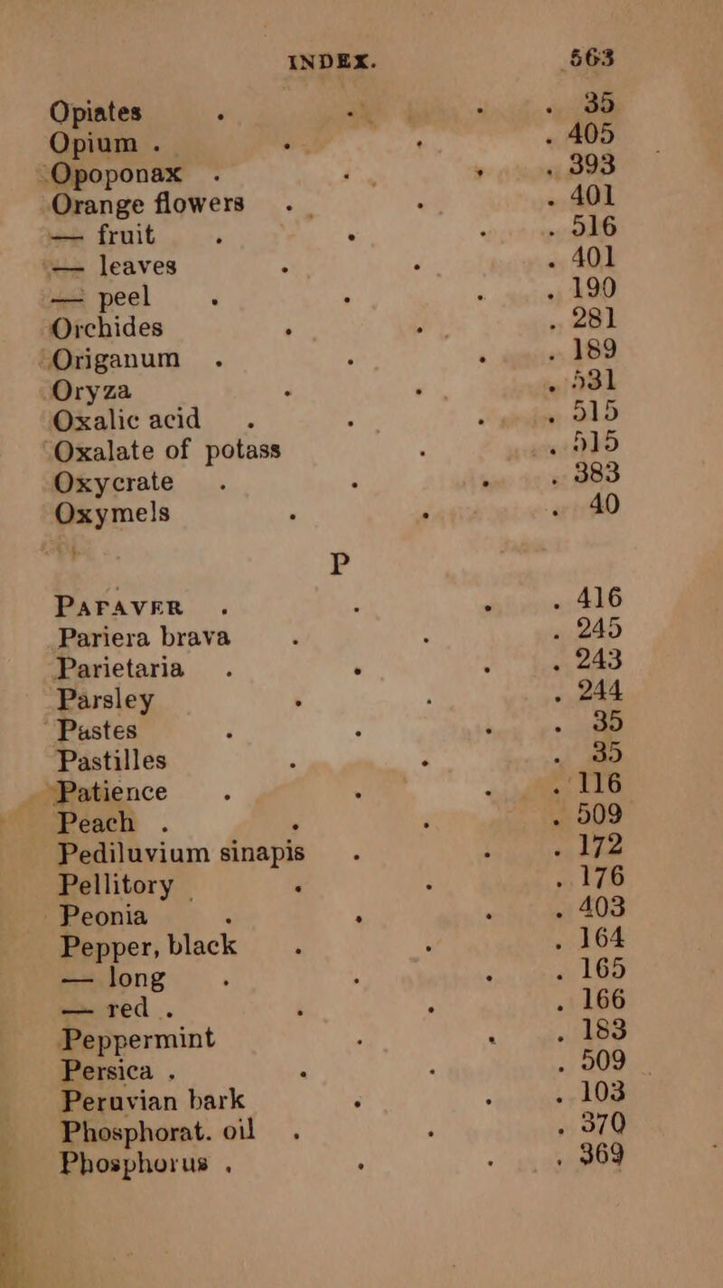 É Opium . Orange flowers — fruit — leaves — peel Orchides Oryza Oxalic acid Oxalate of potass Oxycrate Oxymels LE | PAFAVER Pariera brava Parietaria Parsley Pastilles Peach . Pediluvium sinapis Pellitory | Pepper, black — long CIN red © Peppermint Persica . ; Peruvian bark ; Phosphorat. oil Phosphorus .