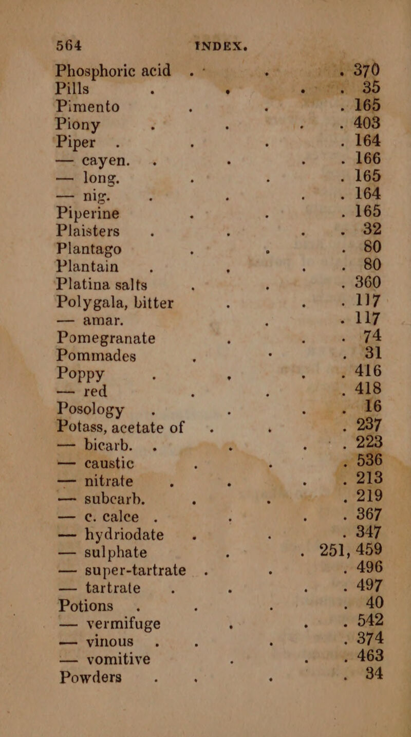 Phosphoric acid Pills 4 Pimento Piony ‘Piper — cayen. — long. — nig. Piperine Plaisters Plantago Plantain ‘ Platina salts Polygala, bitter — amar. Pomegranate Pommades Poppy — red Posology Potass, acetate of — bicarb. — caustic — nitrate — subcarb. — c.calee . — hydriodate — sulphate — super-tartrate — tartrate Potions — vermifuge — vinous — vomitive Powders