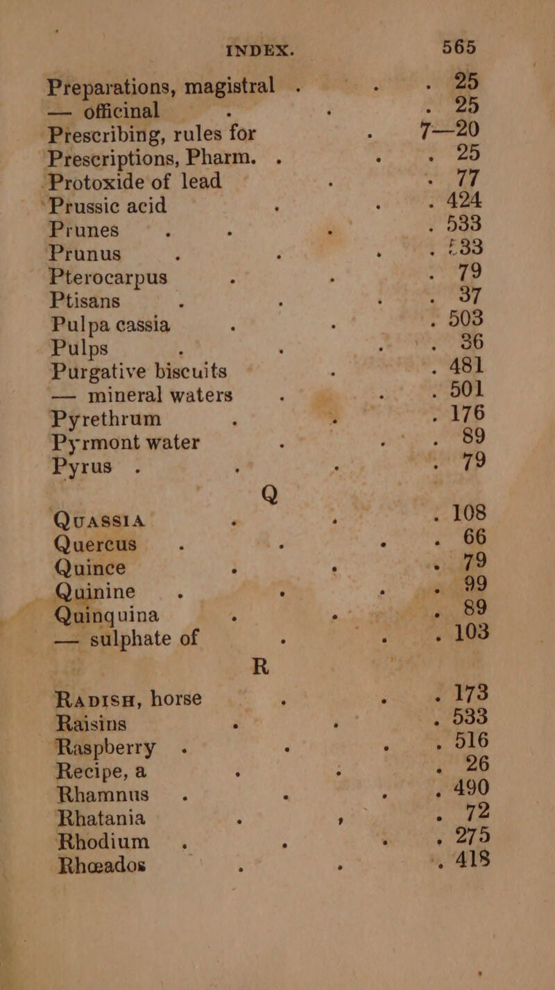 VAR = — officinal Prescriptions, Pharm. Prunus Pterocarpus Ptisans Pulpa cassia Pulps Purgative biscuits — mineral waters Pyrethrum Pyrmont water Pyrus Quassia Quercus Quince Quinguina — sulphate of Rapisu, horse Raisins Raspberry Recipe, a Rhamnus Rhatania Rhodium Rheeados