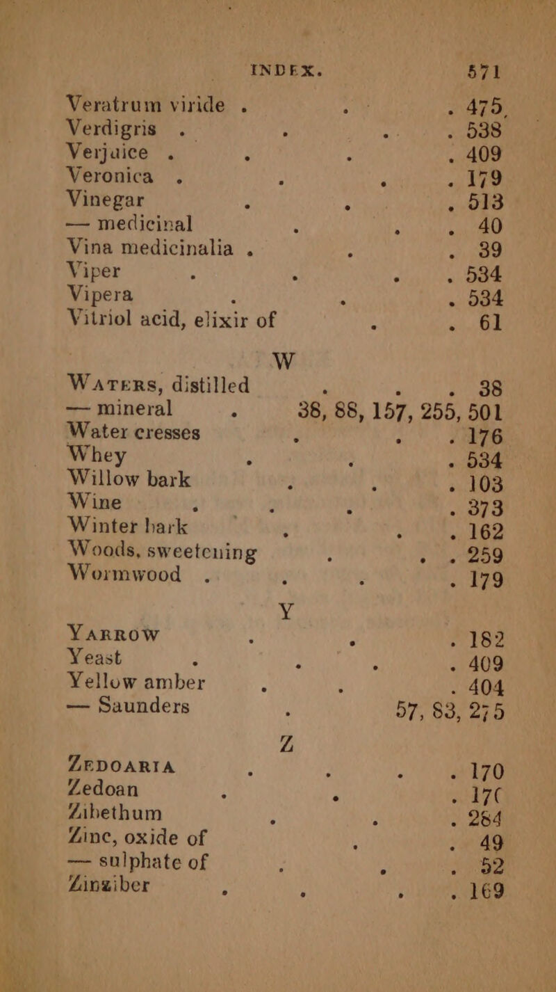 Veratrum viride . a . 475, Verdigris .— ; ay . 338 Verjaice . : : . 409 Veronica . ; à « Lee Vinegar 7 ; . 013 — medicinal : : . 40 Vina medicinalia . 7 ARS Viper : 3 . 534 Vipera P à . 534 Vitriol acid, elixir of Warers, distilled ‘ è 98 — mineral à 38, 88, 157, 255, 501 Water cresses J : {78 Whey : . 534 Willow bark ÿ 3 « 108 Wine at ae 2 : . 373 Winter hark : è «162 Woods, sweetcning ; 209 Wormwood . ÿ “ . 179 Y YARROW : J er hee Yeast : : : . 409 Yellow amber i . 404 — Saunders i 57; $3, 275 Z ZEDOARIA j à &gt; . 170 Zedoan ; : SE TE Zibethum : J . 264 Zinc, oxide of ; . 49 — sulphate of L + 232 Ainziber À 3 « 169