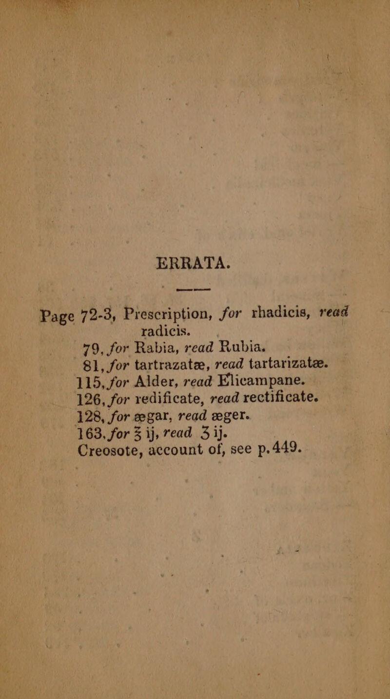 ERRATA. Page 72-3, Prescription, for rhadicis, read radicis. , 79, for Rabia, read Rubia. 81, for tartrazatæ, read tartarizatæ. 115, or Alder, read Elicampane. 126, for redificate, read rectificate. 128, for ægar, read æger. 163, for 3 ij, read 3ij. Creosote, account of, see p.449.