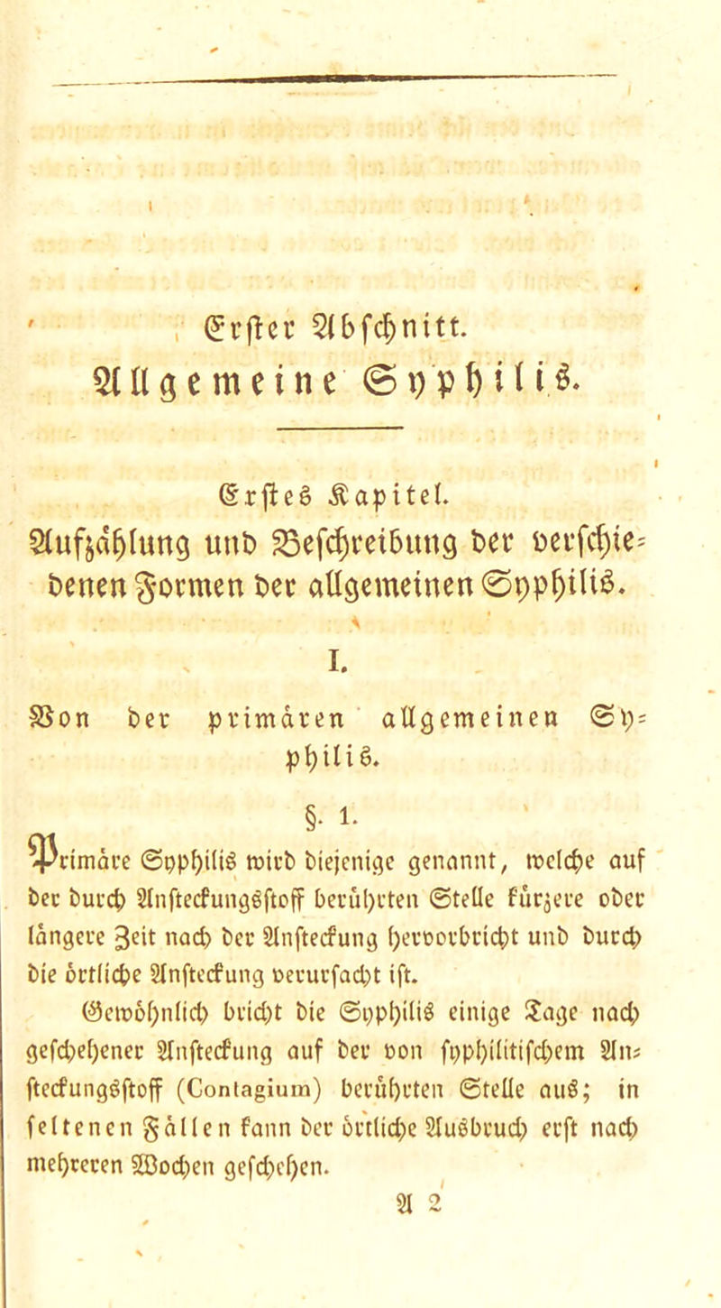 (^i’ftcr 2(bfcf)nitt. Stllgemeine ©ppf)Ui$. (Srjiet? Äapitel. Sluftd^ung uttb 23efd)i*eibnng bet* bet*fcf)te= betten formen bec allgemeinen ©ppfjiltS. % I. SSon ber primären all gern einen ©t) = pt> ili ö. §• 1. ^cim<ke ©ppbiliö micb biejenige genannt, meiere auf bec burd) ülnftecfungöftoff beruheten ©teile fürjere ober längere 3eit nad) ber Slnftecfung beroorbriebt unb burd; bie örtliche Slnftecfung oecucfad;t ift. (3ctt>6l;nlid; bcid;t bie ©i;pf)iliS einige Jage nad; gefd;el;ener 2lnftecfung auf ber ron ft;pbilitifd;em SCns ftccfungöftoff (Coniagium) berührten ©teile auö; in feltenengällen f'ann ber örtliche Slusbrud; erft nad) mehreren 2Dod;en gefd;el)en.