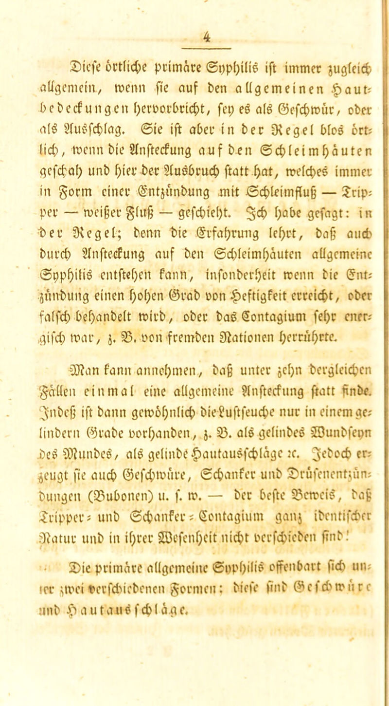 £)icfe örtliche primäre ©ppbiliö ift immer jugleicb allgemein., rncnn fte auf ben allgemeinen .£>aut; bebecfungen beröorbrtcbt, fcp eö aß ©efcbmür, ober a[$ Sluöfcblag. ©ie ift aber in ber fKegel bloö 6rt; lieb, toenn bie Slnftecfung auf ben ©cbleimbäuten gefebaf) unb f;ier ber 2lu$>rucb ftatt b>at, melcbeS immer in gorm einer @ntjimbting mit ©cbleimfluß — £rip: per — meißeeglujj — gefebießt. 3<# ba&e gefagt: in ter Oeegel; benn bie @rfaf;ruug lebet, baß auch bureb Slnftecfung auf ben @d)(eimf)äutcn allgemeine ©ppbitie cntftef)cn fann, mfonberljeit rcenn bie Crnt; jünbuiig einen hoben @rab uon £>eftigfeit erreicht, ober falfd) bef)anbelt rnirb, ober basMSontagium fe()r euer; ,gifd; mar, j. 35, non fremben Nationen fycnufyrte. 3J?an fann annel)men, baß unter jcl)n dergleichen gällen einmal eine allgemeine 9lnftecfung ftatt ßnbe. Jubeß ift bann gemoßnlicb bie?uftfeucbe nur in einem ge; linberit ©rabe rorbanben, j. 33. ale gelinbeS JDunbfepn i)eS SERunbeö, alö geltnbe£autauöfcblägc jc. geboeb er; .jeugt fte auch @efd;mure, ©ebanfer unb UDrüfenentjün; bungett (23ubonen) u. f. m. — ber beftc SScmeiS, baß Tripper; unb ©ebanfer; Sontagium ganj ibentifeber ^Ratur unb in tf)rer S53efenf;eit nicht rerfebieben find! S)ie primäre allgemeine ©ppbiliS offenbart ficb un; irr $mei nerfduebenen gormen: biefc find & c f cb m u r c unb ipautatiöfcbläae.
