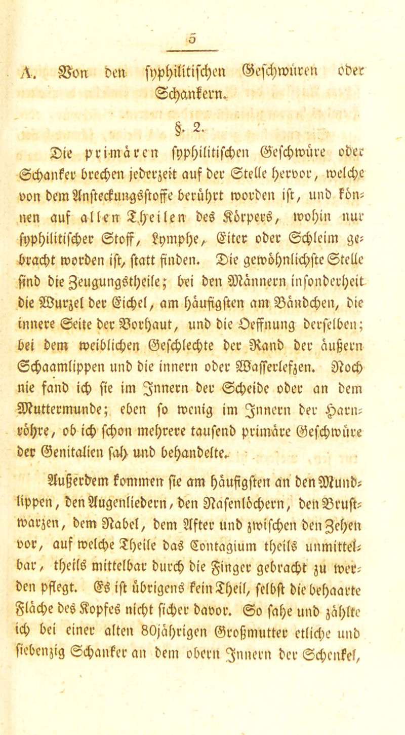 A. SS'otx ben fppt>ititifrf)cn ©efd) untren ober @<$)cmfevtn §► 2. 2)ie primären ft;pf;i(itifd)cn ©cfcbttmre ober ©d>anfer brechen jeberjeit auf ber ©teile f)erooe, tveld;e oon bem Sfnjtecfungöftoffe berührt worben ift, unb Fons nen auf allen $,heilen beg $6rperö, u>ol;in nur ft;pbilttifd;er (Stoff, ?pmpl)eA Sitec ober ©cbleim ge; bracht morben tft, ftatt finben. £)ie gerc>6bnlid;fte ©teile finb bre geugungötbeile; bei ben Scannern infonberbeit bie SGDurjel ber Siebe!, am bäufigftcn am SSänbcben, bie innere ©eite ber Verbaut, unb bie Oeffnung bcrfeibcn; bei bem weiblichen ©efcblechte ber 9\anb ber äußern ©chaamlippen unb bie innern ober Sö'aflerlefjen. 0?ocb nie fanb ich fte im Innern ber (Scheibe ober an bem SJfuttermunbe; eben fo menig im ^nnern ber harn; robre, ob ich fchcm mehrere taufenb primäre @efd;roüre ber ©enitalicn faJ> unb bef)anbe(te. Sfußerbem fommett fie am bäufigften an benSOiunb; Uppen, ben Hugenltebern, ben 2Üafenl6d;ern, beh85rujl? marjen, bem ERabet, bem Slfter unb jtmfc&en benähen oor, auf n?e(d)e ?f)ei(e baS (üontagium tf)cil$ unmittef; bar, tf)er(ö mittelbar burch bie Singer gebracht ju tret; ben pflegt. tft übrigem? fein tyeil, feibft bie behaarte Stäche beg ftopfeS nicht fidjer baror. ©o fafje unb jäf)lte id; bei einer alten 80jä()rigen ©roßmutter etliche unb ficbenjig ©d;anfer an bem oberit Innern ber ©cbcnfel,