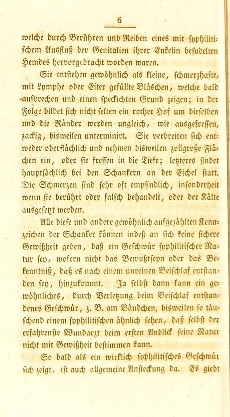 welche burch §8ecüf)ren unb Reiben eines mit fppf>ilirü fd;em SluSfluß ber Genitalien if>cer (5nfelin befubelten £>embeS heroorgebracht worben waren. v ©ie entftef)en gewöhnlich als fleine, fernerjhafte, mit £pmpl)e ober (Jiter gefüllte 2MäSd;en, welche halb aufbrechcn unb einen fpeefiebten Grunb jeigen; in bec golge hübet ftd; nicht feiten ein rotf>cr £of um biefelben unb bie SKänbec werben ungleich/ wie auSgefceffen, jaefig, bisweilen unterminirt. ©ie oerbreiten fich ent? weber oberflächlich unb nehmen bisweilen jollgcoße glä* d;en ein, ober fie freffen in bie Siefe; legeres finbet hauptfächlich bei ben ©chanfern an ber @ichcl ftatt. Die ©d;merjen finb fef>r oft cmpfinblich, infonberheit wenn fie berührt ober falfch bef)anbdt, ober bec &älte auSgcfcht werben. 21Ue biefe unb anbere gewöhnlich aufge$ähltenSenm jeteben ber ©chanfec fonnen inbeß an fid> feine fichere Gewißheit gehen, baß ein ©efchwür fpphüitifcher 3?a; tur fei; / wofern nicht baö 33ewußtfepn ober baS 2?c; fenntniß, baß e$ nach einem unreinen 3?eifchlaf entflan* ben fei;, hinjufommt. %a fclbft bann fann ein ges »ähnliches, burch ©erle^ung beim S5eifchlaf entftan; beneS Gefchwüc, j. 33. am 33änbcbcn, bisweilen fo täu* fchenb einem fpphilitifchen ähnlich fehen, baß fclbft her erfahrende SDunbarjt beim erften Slnbltcf feine 9iatur nid;t mit Gewißheit beftimmen fann. ©o halb als ein wiiFlieh fnpI)iürifcheS Gcfchwür fidMeigt/ ift auch allgemeine ?lnftecfung ba. @s giebt