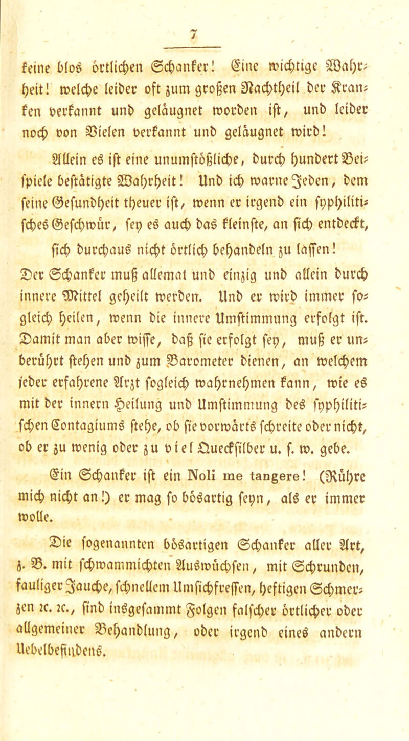 feine blos örtlichen ©chanfec! @tne wid;rige SSOa^c? fjeit! treldje leibec oft jum großen 2Rad>theil bei* Äran* fen oerfannt uni) gelaugnet worben ift, unb leibet noch oon liefen oerfannt unb gelaugnet wirb! Sltlein eö ift eine unumftößliche, burch f)unbert S3ei? I'piele betätigte SBahrf)eit! Unb id> warne ^eben, bem feine @efunbl)cit theuec ift/ wenn er irgenb ein fpphtliti* fd)e5@efd>wtu’/ fep eS auch baS fleinfte, an fid) entbeeft, fid> burchauS nicht örtlich bebanbeln ju (affen! £»er ©chanfer muß allemat unb einzig unb allein burch innere Mittel geheilt werben. Unb er wirb immer fos gleid; heilen, trenn bie innere Umftimmung erfolgt ift. /Damit man aber wiffe, baß fie erfolgt fep, muß er uns berührt ftehett unb jum fBarometer bienen, an welkem lebet* erfahrene Sfrjt fogletch wahrnchmett fann, wie eS mit ber Innern Reifung unb Umftimmung beS fpphiliti? fchenSontagiumS ftef)e, ob fieoortnactS fd)reite ober nicht, ob ec ju wenig ober ju oiel £Utecfft(ber u. f. w. gebe. (Sin ©chanfer ift ein Noli me tangere! (Dvühre mich nicht an!) ec mag fo bösartig fepn, als er immer wolle. /Die fogenannten bösartigen ©d;anfec aller 21rt, j. 55* mit fd;warnmidpten 2luSwüchfen, mit ©chrunben, fauliger fauche, fd;itellcm Untfichfrejfen, heftigen ©chmer* jen tc. 2C., ftnb inSgefammt folgen falfd;er örtlicher ober allgemeiner 33cl)anblung, ober irgenb eines anbent UebelbeftubcnS.