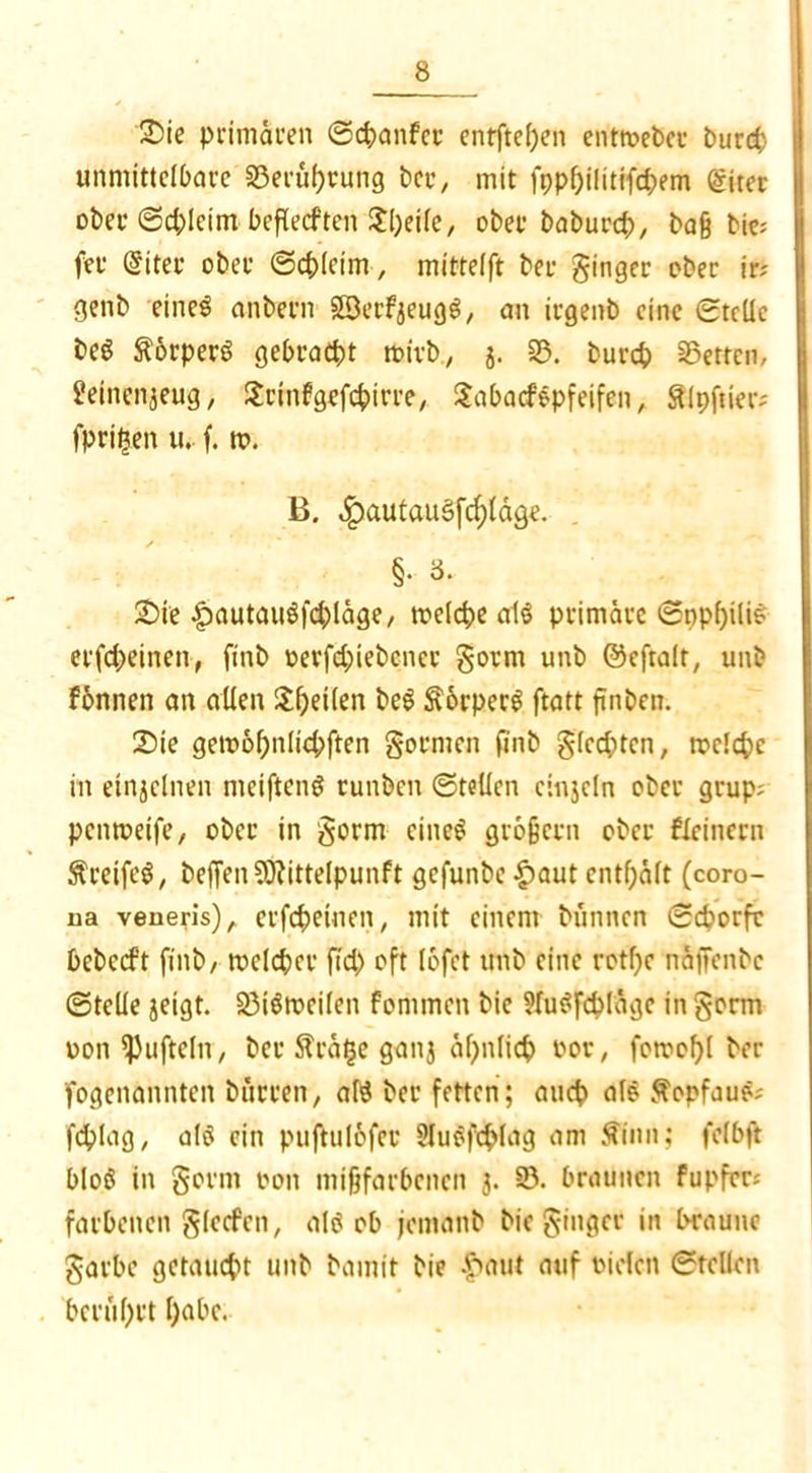 2)ie primären Scbanfer entftefjen entroebcu burd) unmittelbare 93eruhtung bcu, mit fpphilitifd;em @iter ober ©d;leim beflecften Jl)eile, ober baburcb, baß bic= fer @iter ober (Schleim, mittelft ber ginger ober ir? genb einel anbern SBerfjeugl/ an irgenb eine Stelle bei Körpers gebracht roivb, j. 93. bureb betten, Heincnjeug, £cinfgefd>irre, Sabacflpfeifen, Slpftier; fpri^en u. f. tt>. B. ^)autaugfc^(age. §• 3- 2>ie £iautaugfcbläge, toelcbe all primäre Snpl)ilif etfebeinen, ftnb oerfebiebener gorm unb ©eftalt, unb fonnen an allen £l)et(en bei Sorperl ftatt finben. Sie gemobnlicbften gormen finb glccbtcn, toelcbe in einjclnen meiftenl runben Stellen cinjcln ober grup; penmetfe/ ober in gorm einel großem ober Seinern Sreifel, beffen?0?ittelpunft gefunbe £aut enthalt (coro- ua veueris), erfebeinen, mit einem bunnen Scborfc bebccft finb/ mclcber ftd) oft lofet unb eine rotf^c näjfenbc Stelle jeigt. 93tltt>cilen fonimen bie Hulfcbläge in gorm ton tüfteln, ber Sta£e ganj ähnlich vor, fotrobl ber fogenannten bürten, all ber fetten; aueb all Sopfaul; fcblag, all ein puftulofer Slulfcfclag am Sinn; felbft blol in gorm oon mißfarbenen 3. 93. braunen fupfers farbenen glecfen, all ob jemanb bie ginger in braune garbe getaudn unb bamit bie |>aut auf tiefen Stellen berührt f)abc.