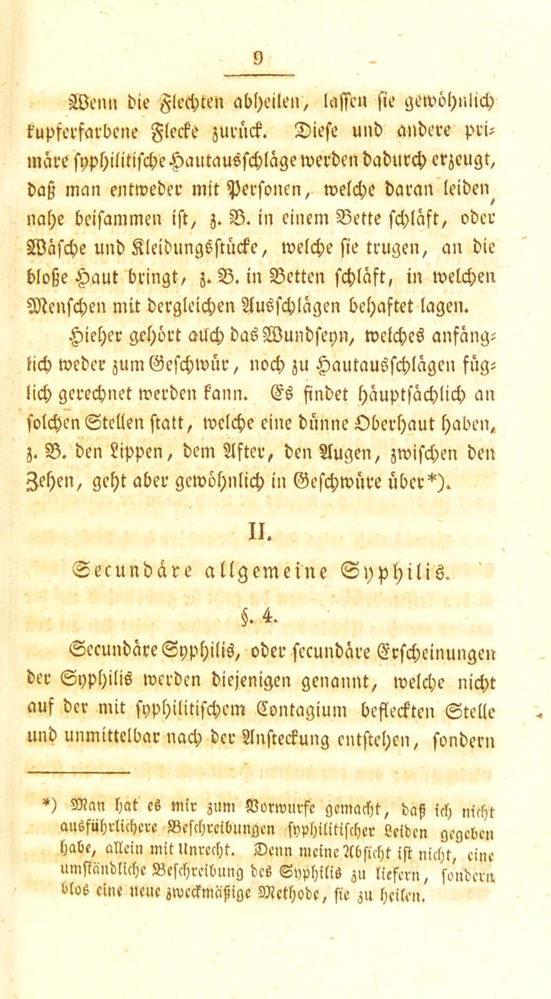 jJöenn bie gleiten abl)eileit/ laffcn fte gewöhnlich fupfcrfarbcne glecf'e jurucf. 2>iefe unb anbere pru märe fppbüitifd;e^autauigfd;(ogcn)a'ben baburcb erzeugt, baß man entroeber mit fßerfonen, weldje baran leiben^ nahe bcifammen ift, j. 35. in einem 35ette fd;läft, ober 2Bäfd;e unb Äleibungeftücfe, weld;e fie trugen, an bie bloße £aut bringt/ j. 35. in 35etten fcfcläft, in melden 5Äenfd;en mit bergleid;en 21u$fd.)lägen behaftet lagen. •gneher gehört aitd; baSSBunbfepn, wekheS anfangs lid; webet }um@efchn>üt, noch ju £)autauöfcblägcn füg« lid> gerechnet werben fann. fünbet f)äuptfäd)lid) an folcben ©teilen ftatt, welche eine bunne Oberhaut haben* j. 35. ben Rippen, bern Elfter, ben Slugen, jwifd;en ben Sehen, gcf)t aber gem6f;n(id) in ©efd;wüte über*). II. ©ecunbäte allgemeine ©pphiliS. §. 4. ©ecunbäre©ppht(i3, ober fecunbäre @cfd;etnungen ber ©pphiliS werben biejenigen genannt/ welche nicht auf ber mit fppf)i(itifd)em (Jontagium bcflecften ©teile unb unmittelbar nad; ber Slnftecfung cntftel;en, fonbern *) 50?an bat cß mit jum tBorwnvfe gemacht, baf ich nicht äußerlichere »efehteibungen fppbUitifchet ßeiben gegeben habe, allein mit Unrecht. ®enn meine Mftch.t ift nicht, eine umftänbtiche »efchteibnng beß ©nphiliö 311 tiefem, fonbern bloß eine neue jmecTmcifligc STCethobC/ fte 31t heften.
