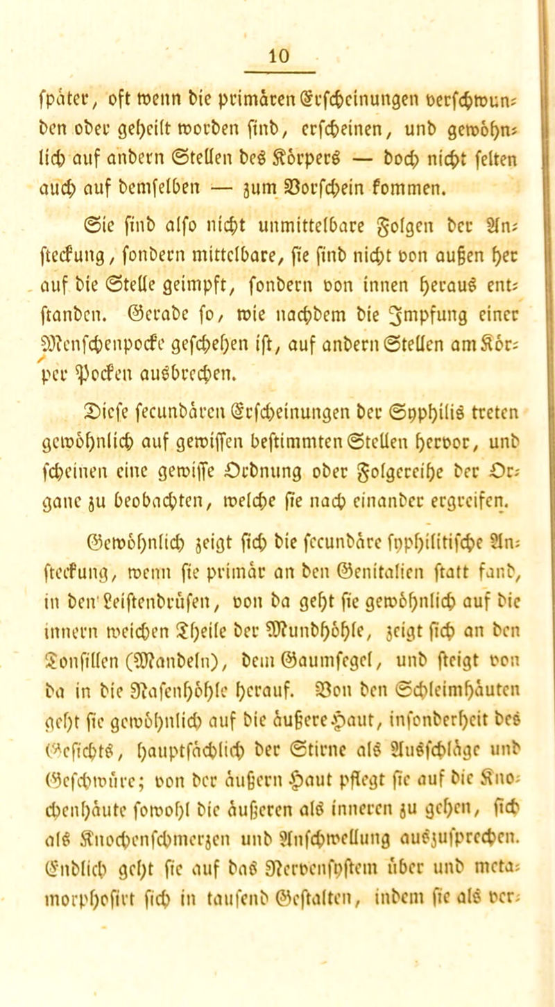 fpatcr, oft wenn bie primären (Scfc&einungen oerfcfctoun; ben ober geheilt toorben ftnb, crfcbeinen, unb getoobn; lid; auf anbern ©teilen be$ SorperS — bod; nicht feiten aifd) auf bemfelben — jum 33oi’fd;ein fommen. ©le finb alfo nicht unmittelbare folgen bcr 2ln; ftecfung, fonbecn mittelbare, fie finb nicht oon außen ^et auf bie ©teile geimpft, fonbern oon innen heraus ent? ftanben. ©crabe fo, toie nachbem bie 3mpfung einer SÖfenfchenpocfe gefcheben ift, auf anbern ©teilen am£6r; per ^ocfen auSbrcchen. £>icfe fecunbärcn @rfd)etnungen ber ©ppbiliS treten getoof)nlid) auf getoiffen beftimmten ©teilen beroor, unb fcheinen eine getoiffe £>cbnung ober golgereibe ber £>r-- gane ju beobachten, welche fie nach cinanber ergreifen. ©eto6f;nlid) jeigt ftd; bie fccunbäre fnpf)ilitifcbe 9lm ftecfung, toenn fie primär an beit ©enitalicn ftatt fanb, in ben'Seiftenbrufen, oon ba gebt fie gewöhnlich auf bie innern weichen 2l)eife bcr 9J?unbf)6l)le, jeigt fleh an ben Sonfillen (SJianbeln), bem ©aumfegel, unb fteigt oon ba in bie 9Jafenl)6l)le herauf. 33on ben ©chleimbäuten gebt ftc geio6l)nlid) auf bie äußere £aut, infonberbeit bcs ©cficptS, b^tiptfächlid) her ©tirne als SluSfcblagc unb ©cfcptoiire; oon bcr äußern £aut pflegt fie auf bie Äno; ebenbäute fowobl bie äußeren als inneren ju geben, fiep al$ ftnochenfcbmerjen unb Slnfcpwcllung auSjufprccpcn. (Snblicp gebt fie auf baS 3?eroenfpfletn über unb meta; morpf)ofirt ficb in taufenb ©eftalten, inbent fie als ocr;