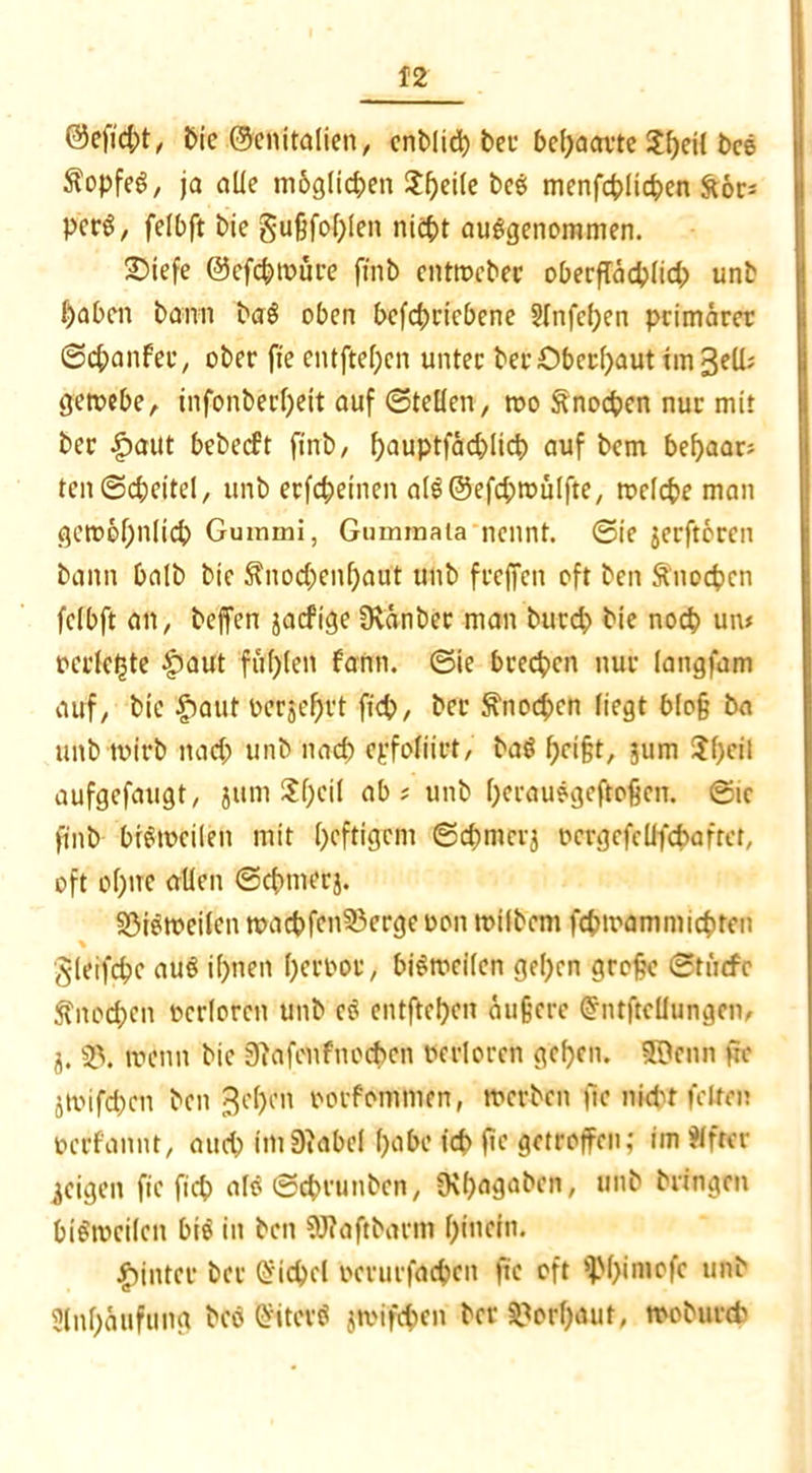 t>ic @cnitalien/ enblicp bei* behaarte Speil i>c© Kopfes, ja alle möglichen Jpetle beS menfcplicpen fror* pcrS, felbft bie gußfof^Ien niept ausgenommen. 25iefe ©efcpwüre finb entwebec oberffäcplid) unb {)abcn bann baS oben betriebene Slnfepen primärer ©epanfee, ober fte entftepen unter ber Oberhaut tmgell; gewebe, infonberpeit auf ©tefien, wo Änocpen nur mit ber ipaut bebeeft fmb, pauptfctcplicp auf bem bepaar; ten@cpeitel, unb erfepeinen a(S@efd;>wülfte, welcpe man gcwöpnltcp Gummi, Gummata nennt, ©ie jerftoren bann halb bie $nod)enpaut unb frejfcn oft ben Snocpen fclbft an, beffen jaefige Üvanber man burd) bie noep um ocrleljte £>aut füplen fann. ©ie breepen nur langfam auf, bie £aut oerjeprt fiep, ber ftnoepen liegt bloß ba unb wirb nad; unb nad) epfoiiirt, baS peißt, jum Spcil aufgefaugt, jum Spcil ab ; unb perauSgcftoßcn. ©ic fmb bisweilen mit peftigem ©cpmcrj ocrgefeüfcpafret, oft optre allen ©cpmerj. 33iSweilcn wacpfcn33ergeoon wilbcni fepmammiepten gleifcpc aus ipnen peroor, bisweilen gepen große ©tiitfe ftnoepen ocrlorcn unb cS entftepen äußere Gfntftellungcn, i. 33. wenn bie 9?afenfnocPcn oerlorcn gepen. Süenn fte jwifd)cn ben gepen oorfommen, werben ftc nicht feiten oerfannt, and) imDiabel pabe icp ftc getroffen; im Elfter jeigen ftc fiep als ©eprunben, fKpagabett, unb bringen bisweilen btS in ben 9J?aftbarm pinein. hinter ber Qiicpel oerurfacpeit ftc oft 9>pimofc unb Slnpäufung bcS GfiterS jmifepen ber 3?orpauf, woburtt