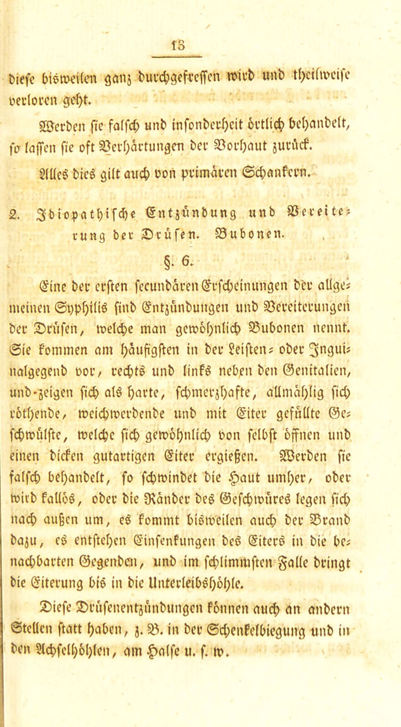 tiefe biemeiten ganj burd;gefrcjfen wirb unb tl>ciftx>eife oerloren gef;t. ©erben fte falfd; unb infonberheit örtlich bemäntelt, fcr raffen fie oft Verhärtungen ber Vorhaut jurucf. 2(üeö bicS gilt aud; bon primären 6d;anfern. 2. 3biop>a11)tfd)c (Etttjünbung unb Vereite? tung ber Stufen. Vufconen. §• 6. (Eine ber erften fecunbären(Erfd;eintfngen bcr allgei meinen ©t)pf)iüb finb (Entjunbungen unb Vereiterungen ber ©rufen, treidle man gewöhnlich Vubonen nennt. @ie Fommen ant ^auftgftert in ber Reiften? ober nalgegenb oor/ red;t£ unb finfö neben ben ©entfallen, unb^eigen fid; als harte, fchmerjhafte, a'Umählig fid; rothenbe/ weid;wcrbenbe unb mit (Eiter gefüllte @e; fd;wulfte, welche fich gewöhnlid; bon felbft öffnen unb einen tiefen gutartigen (Eiter ergießen. ©erben fie falfch behantelt, fo fchwinbet bie .fpaut umher/ ober wirb faUoö, ober bie SKänber öeg @efd;würe$ legen fid; nach außen um, e§ Fommt btötx>eilen auch her Vranb ba^u, c£ entftel)cn (Einfenfungen beS (Eitert in bie be; nad;barten ©egenben, unb im fchlimmften gölte bringt bie Eiterung bie in bie Unterleib^höhle. ©tefe ©röfenentjönbungen Fönnett aud; an anbern ©teilen ftatt haben, j. V. in ber ©d;enFelbiegung unb in ben Slchfelhöhlen, am £a(fe u. f. tp.