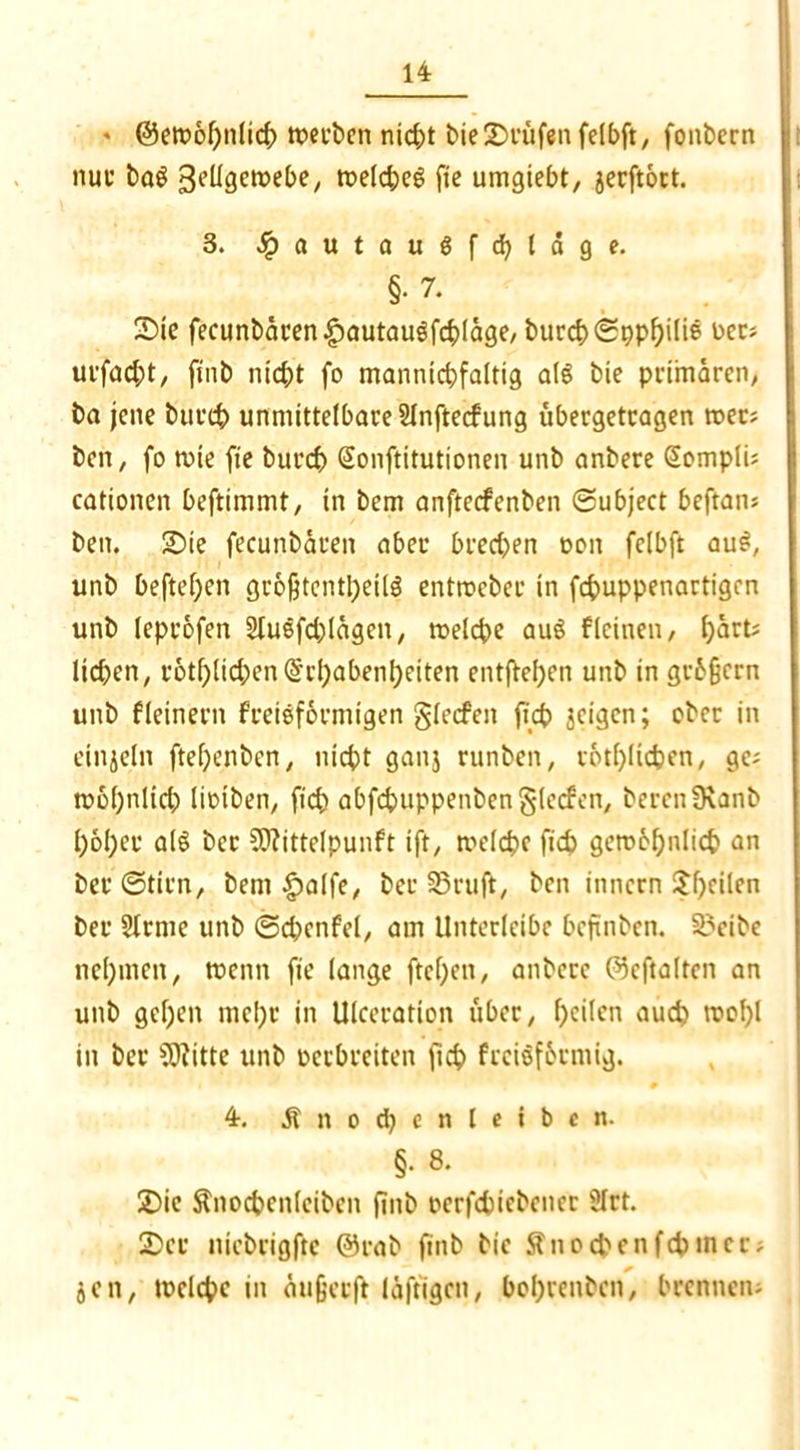 ' ©emobnfid; tuetbeti nid;t bie Stufen felbft, fonbern nur baS 3e^öewe^e/ tt>eld;e$ fte umgiebt, jerftoct. 3. -fpautaugfcbläge. §• 7. Sie fecunbären£autaugfd)ldge, burcf) (Spp^ili© Der; urfad;t, ftnb nicht fo mannid;fa(tig als bie primären; ba jene bttrcb unmittelbare SInftecfung ubergetragen tuet; beit, fo tute fte burd> Sonftitutionen unb anbere @ompIi; cationen beftimmt, in bem anftecfenbett ©ubject beftan; bett. Sie fecunbären aber bred>en uon fclbft au£, unb beftefyen großtent^eitö enttueber in fcfcuppenartigen unb leptofen 2lusfd;Iägcn, tueldte auS f(einen, i)art; lidjen, rotf)lid;en(§'rf;abenl}eiten entfteben unb in gr6§crn unb f(einem freieformigen glecfctt fid> geigen; ober in etnjeln ftef>enbcn, ntcbt ganj runben, rotfjlicfcen, ge; tu6I)nlid) lioiben, ficb abfcbuppenbenglecfen, bereit 9\anb l;6I)cr al§ bet 9D?itte(punft ift, tueldje ftcb gctuöbnlicb an bet ©tim, bem £alfe, bet 33ruft, bcn iitncrn Jf)cilen ber 5(rme unb ©dicnfel, am Unterleibe beftnben. 3?cibe nehmen, tucnn fte lange ftcbeit, anbere ©eftalten an unb gef)en mct;t in Ulceratton über, f)cilen aud) tuol)l in ber b3)?itte unb uerbreiten ftd> frciofbtntig. 4. Änodjenletben. §. 8. Sic $nod>cnlcibcn ftnb oerfduebener 9Irt. Ser niebrigftc ©rab ftnb bie Ättocbenfcbtnec; jen, tuelcbe in dufjerft läftigcn, bobrenben, brennen;