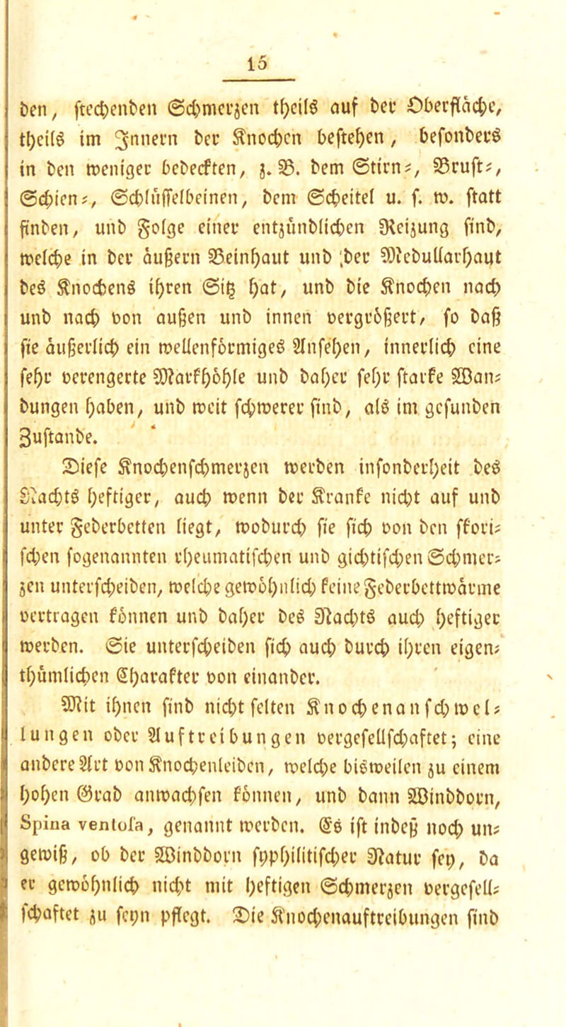 öen, ftechenöen ©chmeräeit auf öee Oberfläche, tl)ctlö im Innern öcr Knochen hefteten , hefonöeeS in Öen menigec beöecften, j. 35. öem ©tim?, 35ruft;, ©d;icn;, ©cblüffelbcinen, öem ©cbeitel u. f. tu. ftatt finöen, unö geige einer entjünölichen fReijung ftnö, tueiche in bev äußern 35einf)aut unö ;ber SDicöuiiarhaut öeö Änochenö ihren ©it3 f)at, unö öie Knochen nach unö nach t>on außen unö innen uergr&ßert/ fo öaß fte äußerlich ein ttteüenformigeS Stnfe'hen, innerlich eine feßr verengerte SDfarfhohle unö öafjee fef;r ftarfe SBan; öungen haben, unö rccit fehlerer ftnö, als im gcfunöen 3uftanöe. Siefe ^nochenfchmerjen tueröen infonöerI;eit öeS Siacßtö heftiger, auch trenn öer Sranfe nicht auf unö unter geberbetten liegt, tuoöurch fte ftch oon öen ffori; fd;en fogenannten rheumattfehen unö gichtifchen Schmer? jen unterfcheiöen, treibe gewöhnlich feinegeöerbetttuärme Vertragen f’onnen unö öaljec öeö 0tad)tö aud; heftiger werben. ©ie unterfcheiöen ftch aud; öurch ihren eigen; thümlichen Sharafter uon einanöer. 9Rit ihnen ftnö nicht feiten ftnochenanfchroet? luttgen oöer Stufte ei butt gen oergefellfd;aftet; eine anbereSfrt »onl^nocbenleiben, weld;e bisweilen ju einem hohen @raö anroachfen fonneit, unö öattn SBinööorn, Spina ventofa, genannt werben. ift tnöeß nod; utt; gewiß, ob öcr SBinööotn fpphilitifd;er 0?atur fep, öa ec gewöhnlich nicht mit heftigen ©dmierjen uergefell? )d;aftet au fct;n pflegt. 2)ie 5tnod;enauftreibungen ftnö