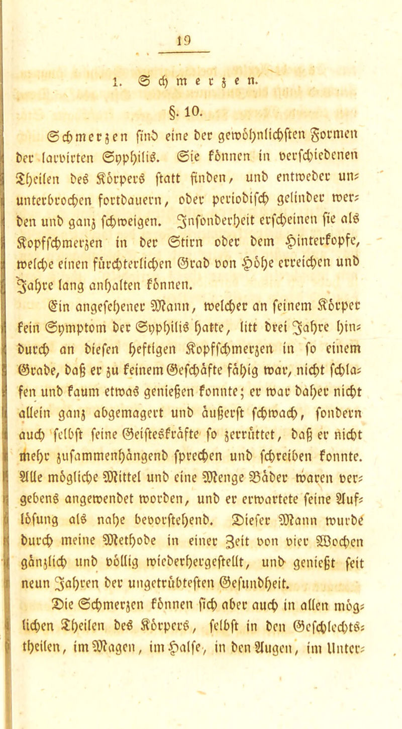 1. 6 d) m e t } e • §. io. @d; merken finb eine ber gewbhnlichften gönnen l>cc lavieren ©pphili*. ©ie fönnen in oerfchiebcnen Reifen beg ftorperg ftatt finden, unb entweber un? unterbrochen fortbauern, ober periobifch gelinbet wer? ben unb ganj fd)roeigen. 5nfönt>erf>eit erfd;einen fie alg ^opffchmerjen in ber ©tim ober bem £)interfopfc, we(d;e einen fürchterlichen @rab oon £ohe erreichen unb 3<*f>re lang anfjalten fonnen. Qfin angefel)ener 9Jtann, welcher an feinem Körper fein ©pmptom ber ©ppfjiliö hatte, litt brei ^ahee hin? but'd) an biefen heftigen $opffd)merjen in fo einem ©rabe, baß er ju feinem ®efd)äfte fähig war, nicht fchla? fen unb faum etwag genießen fonnte; er war bähet* nicht allein ganj abgemagert unb äußerft fchwad), fonbern aud) felbft feine ©eiftegfräfte fo jerruttet, baß er nid)t thef)e jufammenhängenb fprechen unb fchreiben fonnte. Sille mögliche Mittel unb eine SOJenge SSäber waren »er? gebeng angewenbet worben, unb er erwartete feine Sluf? lofung alg nahe beoorftehenb. SMefer 9ftann würbe burch meine 9Jtetf)obe in einer 3eit oon oicr $S3od)en gätijlich unb oollig wicberhergeftellt, unb genießt feit neun 3al)een ter ungetrübteren ©efunbheit. 2>ie ©chmerjen fonnen fich aber auch in allen mog? lid)en ^heilen beg ftörperg, felbft in ben ©cfcplcdjtg? theilen, imSWagcn, im$alfe-, in benSlugen, im Unter?