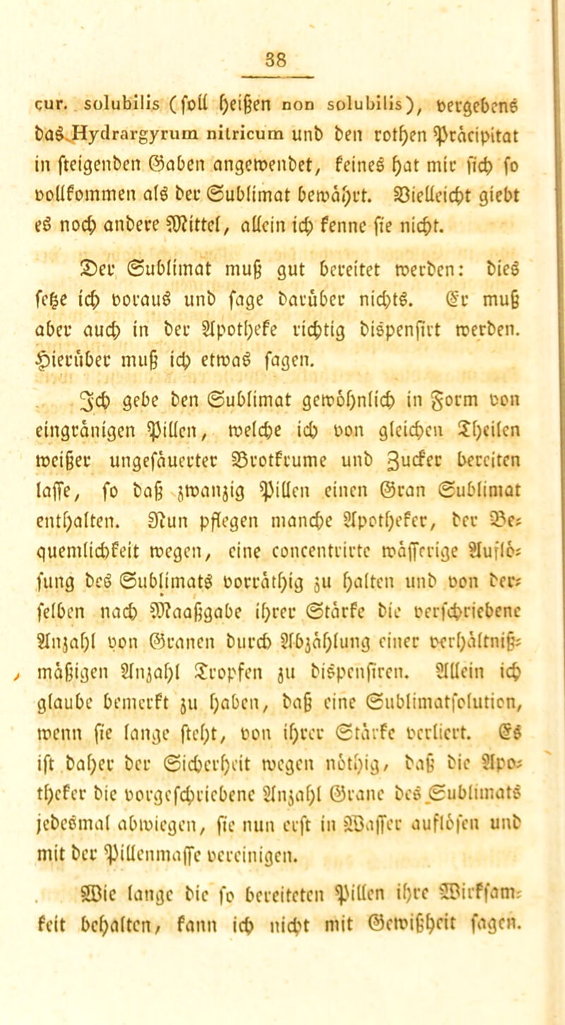 cur. solubilis (foil geißen non solubilis), »ergebene ba£.Hydrargyrum niiricum uni) ben rotgen ißräcipitat in fteigenben ©aben angetpenbet, feines gat mir (id? fo »olifommen afö bet Sublimat bemägrt. SOielleicgt giebt eö nod; anbere Mittel, allein id; fennc (te nicht. 2)er Sublimat muß gut bereitet werben: bieg fege id; oorauö unb fage baruber nichts. dr muß aber aud; in ber SIpotgefe richtig bispenjirt werben, hierüber muß id) etwas fagen. 3d) gebe ben Sublimat gcwognlich in gorm oon eingränigen Rillen, welche idp oon gleichen Sgcilen meiner ungefäuerter SSrotfeume unb 3ucf'cr bereiten laffe, fo baß jwanjig Rillen einen ©ran Sublimat entgalten. 3iun pflegen manche SIpotgefer, ber 23e; quemlichfeit wegen, eine concentrirtc wä|Jrrige Sluflo; fung bes> Sublimate »orrätgig ju galten unb oon ber; felben nach 3)?aaßgabe igrer Stärfe bie »erfegriebene Sfnjagl pon ©ranen burd) Slbjäglung einer oergältniß; , mäßigen Slnjagl tropfen ju biSpehftren. Slllein ich glaube bemerft ju gaben, baß eine Sublimatfolutien, wenn fie lange (legt, pon igrer Stärfe »crliert. Gr$ ift bager ber Sicherheit wegen nötgig, baß bie Sipo; tgefer bie »orgefcgticbenc SInjagl ©raue bes Sublimats jcbcsmal abwiegen, fie nun erft in SBa(fec auflofcn unb mit ber ^illenmajfe pereinigen. SBie lange bie fo bereiteten Rillen igre SBirffam; feit bcgaltcn, fann ich nid't mit ©ewißgeit fagen.