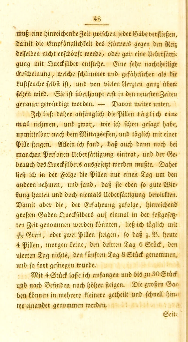 muß eine Ijinreicftenbe 3cit jwifchen jeher 0abe oerfließen, bamit bie @mpfänglid)feit bcS ftorperS gegen ben Dteij beffelben nid)t erfchopft werbe, ober gar eine Ueberfättü gung mit £luecffilber entftef)e. dine fef)r nachteilig* fircfcheinung, welche fd>limmer unb gefährlicher als bie Suftfeucbe felbft ift, unb oon mcleii Slerjtcn ganj über; fefjen trieb. 0ie ift übeef)aupt eeft in benneueften^iten genauer gewürbigt worben. — Saoon weiter unten. 5<h ließ bal)ee anfänglid) bie Rillen täglich ein? mal nehmen, unb jwar, tute id; fc^cn gefagt habe, unmittelbar nach bem Slftittagseffen, unb täglich mit einer Sßiüc fteigen. Slücin ich fanb, baß auch bann noch bei manchen *Perfonen tteberfättigung eintrat, unb ber @e* brauch beS£luecffilbecS au$gefe£t werben mußte. Sähet ließ id) in ber §oige bie Rillen nur einen Sag um bett anbern nehmen, unb fanb, baß fie eben fo gute 58ic* fung hatten unb buch niemals Ueberfättigung bewirften. Samit aber bie, ber Erfahrung jufolge, h*nreichenb großen @aben £luccffilberS auf einmal in ber fcftgefetu ten 3cit genommen werben fonnten, ließ ich täglich mit -rV^ran, ober jwei Rillen fteigen, fo baß j. 23. heute 4 Rillen, morgen feine, ben britten Sag 6®tficf, ben vierten Sag nichts, ben fünften Sag 8©täcf genommen, unb fo fort geftiegen würbe. 93?it 4©tücf laffe ich anfangen unb bis ju SOgtäcf unb nach S&eßnbett noch f>6f>cc fteigen. Sie großen @a.' ben fonnen in mehrere flciiterc geteilt unb (d>ncli 1)®* ter cinanbcr genommen werben. Seit;