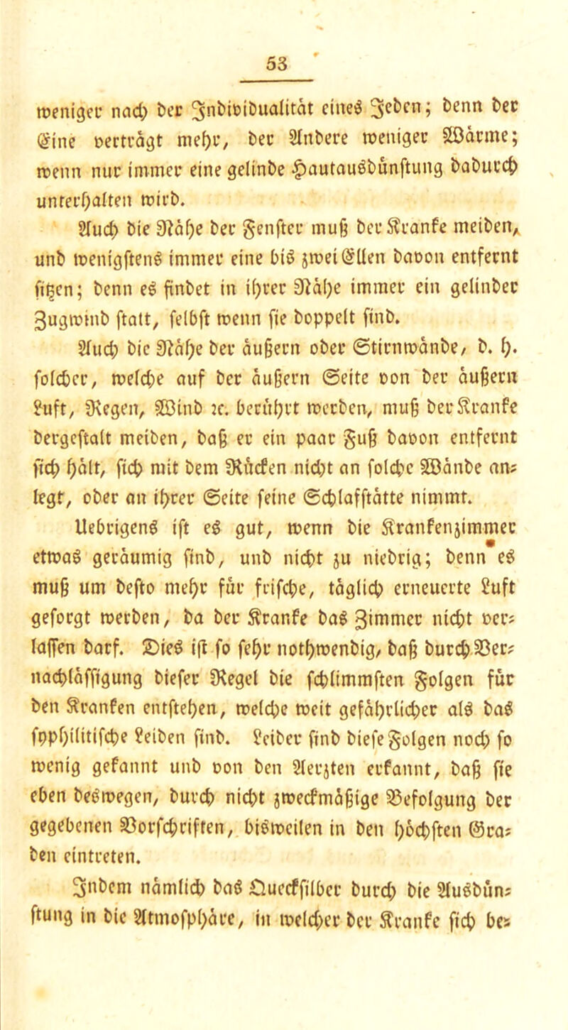 weniger nad; ber ^nbioibualität etneö ^eben; benn ber (Sine »ertragt mehr, bet' SInbere weniger Söarme; wenn nur immer eine gelinbe -£)autau$bunftung baburch unterhalten wirb. 2Iud) bie 0iäf)e bec genfter muß bcrStranfe meibetv unb wenigftenS immer eine btS jmei@llen batwn entfernt fitzen; benn eS ftnbet in ihrer 0^äl)c immer ein gelinber 3ugwinb ftatt, felbft wenn fie hoppelt ftnb. 2lud; bie 0?äf;e ber äußern ober ©tirnwänbe, b. i). fold>cr/ weld)e auf ber äußern ©eite oon ber äußern fttft, fKegen, SBinb :c. berührt werben,, muß ber Traufe bergeftalt metben, baß er ein paar §uß baoon entfernt fid; hält, ftch mit bem 3iücfen nidjt an folchc Söänbe an? legt, ober an ihrer ©eite feine ©chlafftätte nimmt. Uebrigeng ift eö gut, wenn bie Sranfenjimmec etwas geräumig ftnb, unb nicht ju niebrig; benn eS muß um befto mehr für frifche, täglich erneuerte 2uft geforgt werben, ba ber Traufe baS gimmer nicht »er? laßen barf. 2)ieS ift fo fehl' nothwenbig, baß burchSSer? nachläffigung biefer Siegel bie fchlimmften folgen für ben Sranfen entftehen, welche weit geführter als baS fpphilttifche Reiben ftnb. f?ciber ftnb biefe folgen nod; fo wenig gefannt unb oon ben Slerjten erfannt, baß fie eben beSwegen, burd? nid)t jweefmäßige Befolgung ber gegebenen 33orfd;rifien, bisweilen in ben h&cbften @ra? ben cintreten. 3nbem nämlich baS Cluccffilbcr burd; bie SluSbün; ftung in bie Sltmofphäre, in welcher ber Traufe fich bc»