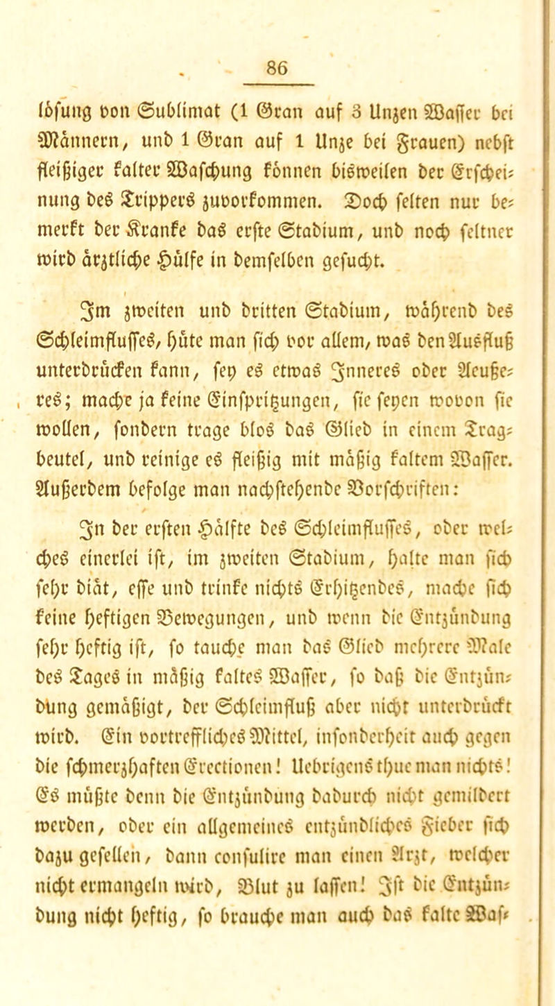 löfung oott ©ublimat (1 ©ran auf 3 Ungen Sffiaffec bei Scannern, unb 1 ©ran auf l Unge bei grauen) nebft fleißiger faiteu §53afcpung fönnen bieweilen ber ©rfcpeij nung beg Jrtpperg guüorfommen. £>ocp feiten nur be? merft berÄranfe bag eefte ©tabium, unb noep feltner wirb ärgtlidpe £ülfe in bemfelben gefud;t. 3m gweiten unb britten ©tabium, waprenb beg ©cpleimfluffeg, putc man fiep oor allem/ wag benSIuefluß untetbruefen fann, fep eg etwag 3nnere^ ober SIcuße; , reg; mad;e ja feine ©infprifcungen, fte fepen wooon fic wollen/ fonbern trage bloö bag ©lieb in einem Jrag; beutel/ unb reinige cg fleißig mit mäßig faltem SBaffcr. Slußerbem befolge man naepftepenbe SSorfcpriften: 3» bet erften |)alfte beg ©cpleimflujTeg, ober wefc epeg einerlei ift/ im gweiten ©tabium, palte man ficb fepr biat, effe unb trinfe nieptg ©rpifcenbeg, niacpe fiep feine peftigen Bewegungen, unb wenn bie ©ntgunbung fepr peftig ift, fo tauepe man bag ©lieb meprere €0?alc beg Jageg in mäßig falteg SDaffer, fo baß bic ©ntgün* bung gemäßigt/ ber ©cplcimfluß aber niept unterbrüeft wirb, ©in oortrcfflicpeg Mittel, infonberpeit auep gegen bie fepmergpaften ©rectionen! Uebcigeno tpue man niepte! ©g mußte beim bie ©ntgunbung baburep nicht gemilbert werben, ober ein allgemeineg cntgünbliepee gicbet fiep bagu gcfellen, bann confulire man einen ?Irjr, welcher niept ermangeln wirb, SBtut gu laßen! 3Ü ^*e ^ntjün# bung niept peftig, fo brauepe man auep bag falte SDaf*