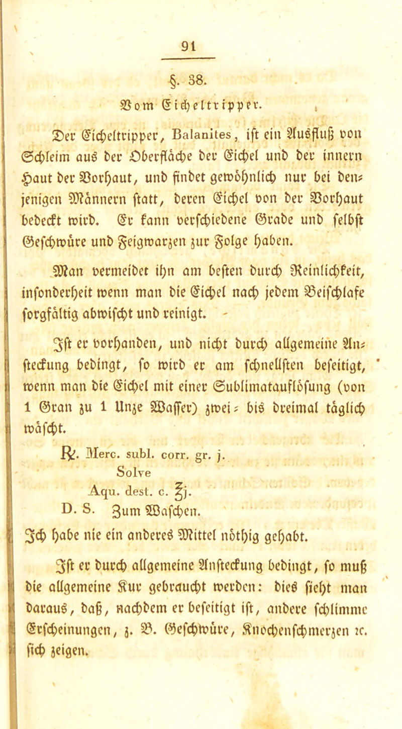 §• 38. 35 om (5t<beltrippev. , £)ec dicbeltcippec, Balanites, tft ein Sluöfluß pou (Schleim auS bec Obecflädje bei* Siegel unb bet innem £>aut bei' 33ocbaut, unb fänbet getx>6f>nlict> nui' bei ben* jenigen Scannern ftatt, beten @icbel pon bei- §öorf)aut bebeeft roteb. @c fann Pecfcbiebene @cabe unb felbft ©efcbroüce unb geigtoaejen juc golge haben. $0tan peemetbet ihn am beften buicb 9\etnlid;feit, infonbei’fjeit wenn man bie Giebel nacb jebem SSeifcblafe focgfaltig abtpifebt unb peinigt. - 3ft ec ooebanben, unb nicht bued; allgemeine 2ln* fteefung bebingt, fo trieb ec am febneüften befeitigt, * roenn man bie @icbel mit einer ©ublimatauflbfung (pon 1 @can ju 1 Unje SBajfec) jtrei ^ bi$ bceimal täglich trafest. Merc. subl. corr. gr. j. Solve Aqu. dest. c. ^j. D- S. gum SQafcben. 3cb habe nie ein anbeceS Mittel notbig gehabt. 3ft ec buccb allgemeine Slnftecfung bebingt, fo muß bie allgemeine $uc gebcaucbt roeeben: bieö ftel)t man bacauS, baß, nad;bem ec befeitigt ift, anbece fcblimntc (Scfc&einungen, j. 33. ©efdjtrüce, Sitöc&enfc&mccjen tc. ficb jeigen.