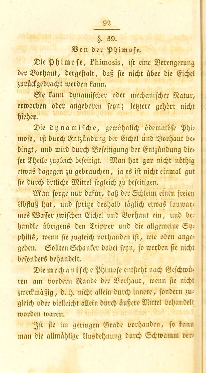 §• 39. $8on bet spfyimofe. 2)ie ^p^iniofc, Phimosis, ift eine Verengerung ber Vorbaut, bergeftalt, baß fie nic^)t übet bie (Sichel juvücfgebracbt »erben fann. ©ie fann bpnamifeber ober mechanifcher Siatuv, erworben ober angeboren feptt; (entere gehört nicht f)iel)et\ 2)ie bpnamifche, gewöhnlich obematofe ißbü mofe, ift bureb Gfntjünbung ber Eichel unb Vorbaut be* bingt/ unb wirb burch Vefeitigung ber @ntjünbung bie? fer £f)eile jugleich befettigt. 9J?an bot gar nicht notf)ig etwas bagegen ju gebrauchen, ja cö ift nicht einmal gut fie burch örtliche Mittel foglcich ju befeitigen. üftan forge nur oafur, baß ber Schleim einen freien Abfluß f)ot/ unb fpri^e bcobalb täglich etwas lauwar; meS SBaffer jwifchen Eichel unb Vorhaut ein, unb bc; banble übrigens ben Tripper unb bie allgemeine ©p; pbili^/ wenn fie jugleid; oorbanben ift, wie oben ange? geben. Sollten ©chanfer babei fepn, fo werben ßc nicht befonberö bebanbelt. 2)ie m c d) a n i fcp c fpbimofe entftel)t nach ©efchwü* reit am Dorbern Oianbe ber Verbaut, wenn ßc nicht jweefmäßig, b. b- nicht allein burch innere, fonbern $u; gleich» ober bielleicht allein burch äußere SPiittcI bebanbelt worben waren. 3ft fie im geringen (%abc oorbanben, fo fann man bie allmäblige Sluöbcbnung burch ©chwamrn oer;