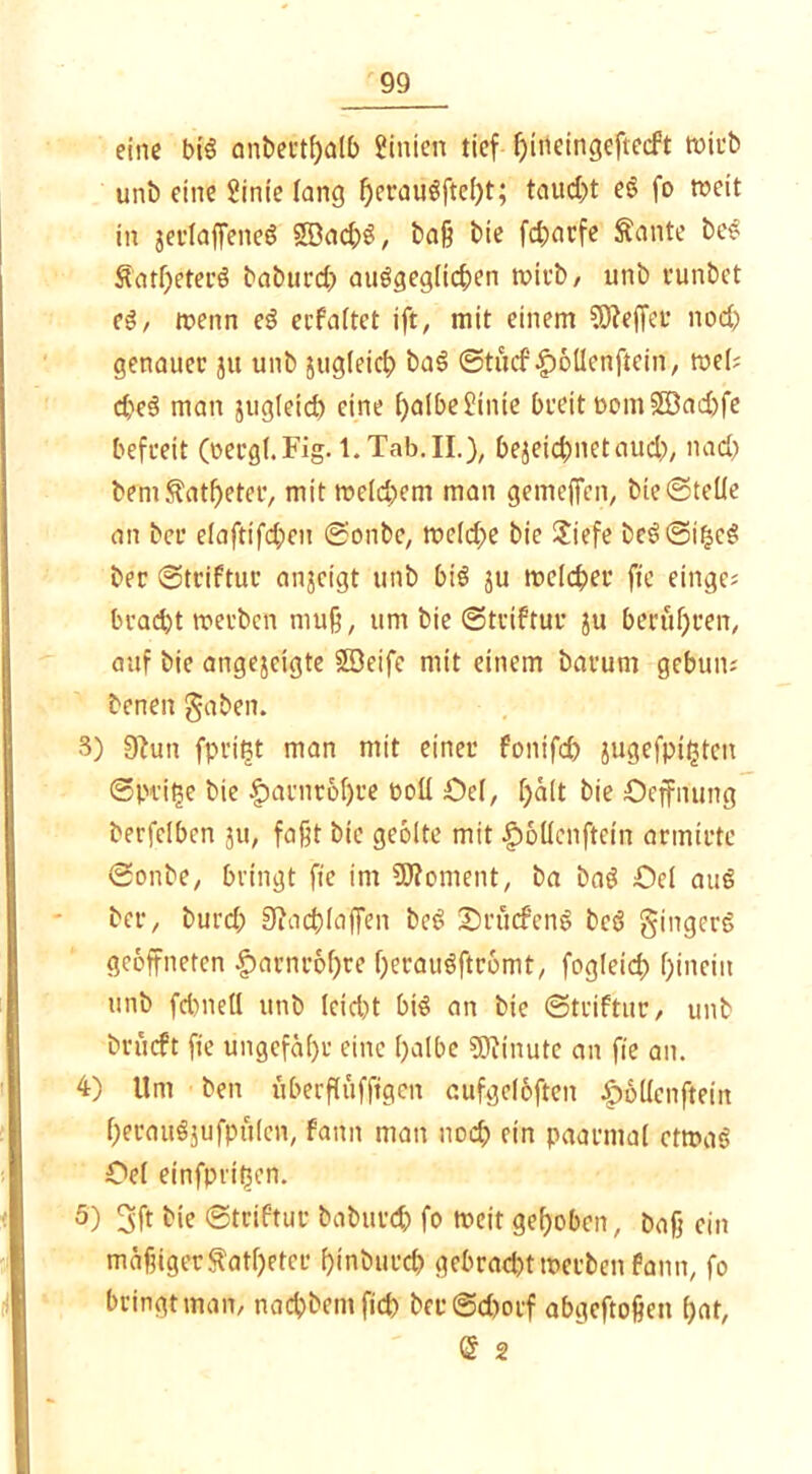 eine big anbertfjalb hinten tief bineingeftecft wirb unb eine 2inie lang f)craugftel)t; taud>t eg fo weit in jerlaffeneg $ßad;g, baß bie fdjarfe ftante beg Äatl)eterg bobut’d) auggegltcben roiub, unb eunbet eg, roenn eg ecfaftct ift, mit einem Reffet nod) genauer ju unb jugleicf) bag @tüd'|)öllcnftein, toeU d)eg man sugletd) eine l)a!be£inte breit PotnSÖacbfe befreit (oecgl.Fig. l.Tab.II.), bezeichnet aud), nad) bem $atf)eter, mit me(d)em man gemeffen, bie (Stelle an bei* elaftifd;ctt ©onbe, meld)e bie £iefe beg©tbcg ber ©triftur anjcigt unb big $u melc&er fie eilige; bracht werben muß, um bie ©triftur ju berühren, auf bie angejcigte SDeife mit einem barum gebun; benen gaben. 3) 9Hm fprittf man mit einer fonifd) jugefptfcteit (Sprite bie fwrnröljre boll Oel, halt bie Oeffnung berfdbcn ju, faßt bie geölte mit £öüenftcin armirte ©onbe, bringt fie im Moment, ba bag Oel aug ber, burd; 9iad)laffen bcö Sbrucfenö bcg gingerg geöffneten £>arnröf)re beraugftrömt, fogleid) hinein unb fd)nell unb lcid)t big an bie ©triftur, unb bvücft fie ungefähr eine l)albe Söfinute an fie an. 4) Um ben uberfiufftgen aufgclöften £6Ucnftein f)erau$}ufpü(cn, famt man nod) ein paarmal etroag Oel einfpri^en. 5) 3ft bie ©triftur baburd) fo weit gehoben, bafj ein mäßiger$atf)etcr binburd? gebrad)ttt>erbcn fattn, fo bringt man, naebbentfid) ber©d)orf abgeftoßett bat, @ 2