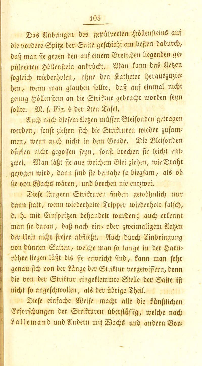 Slnbcingen beS gepüloerten £>ollenftein$ auf bie üorbcre ©pifse ber ©aite gefd;icl)t am beften baburd;, baß man fie gegen ben auf einem 33rettd;en liegenben ge* püloerten |)oüenftetn anbt'ücft. 2Ö?an fann baö Sieben fogleicp wieberf)olen, of;ne ben Katheter fjei'au^jujie* l)en,, wenn man glauben feilte, baß auf einmal nicht genug £6llenftein an bie ©triftur gebracht worben fepn follte. 20t. f. Fig. 4 ber 2ten Jafel. 2lud; nad; biefem Siegen muffen Sßleifonben getragen werben, fonft gieren [ich bie ©trifturen wiebec jufam* men/ wenn auch nid;t in bem ©rabe. 2)ie SMeifonben burfen nid;t gegpffcn fepn, fonft brechen fie leicht ent* jwei. OOtan läßt fie auS weichem 33lei ziepen, wie&raht gezogen wirb, bann finb fie beinahe fo btegfam, al$ ob fie oon Söachö wären, unb brechen nie entzwei. SMcfe längern ©trifturen fiuben gewöhnlich nur bann ftatt, wenn wieberholte Tripper wieberholt falfch, b. h- mit Einfpcifsen bef;anbelt würben; aud; erfennt man fie baran, baß nad; ein* ober zweimaligem Sieben bev Urin nicht freier abfließt. 9tuch burd; Einbringung oon bünnen ©alten, we(d;e man fo lange in bec £>arn* rohre liegen läßt bis fie erweicht finb, fann man fel;c genau fiep oon ber f'änge ber ©triftur oergewiffern, benn bie oon ber ©triftur eingeflemmte ©teile ber ©alte ift nicht fo angefd; wollen, al$ ber übrige Speil. 2>icfe einfache SÖ3eife macht alle bie fünftlicpen Erforschungen ber ©trifturen überfluffig, welche nad; l'allemanb unb Slnbern mitS©ach$ unb anbern 33or*